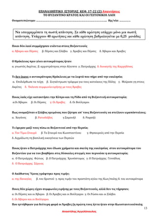 13
Αποστόλης Αγγελόπουλος
ΕΠΑΝΑΛΗΠΤΙΚΟ ΙΣΤΟΡΙΑΣ ΚΕΦ. 17-22 (2) Απαντήσεις
ΤΟ ΒΥΖΑΝΤΙΝΟ ΚΡΑΤΟΣ ΚΑΙ ΟΙ ΓΕΙΤΟΝΙΚΟΙ ΛΑΟΙ
Ονοματεπώνυμο: ………………………………………………………………………………….. Ημ/νία: ……………
Ποιοι δύο λαοί συμμάχησαν ενάντια στους Βυζαντινούς
α. Άβαροι και Πέρσες β. Πέρσες και Σλάβοι γ. Άραβες και Πέρσες δ. Άβαροι και Άραβες
Ο Ηράκλειος πριν γίνει αυτοκράτορας ήταν:
α. γνωστός Ακρίτας β. αρχιστράτηγος στην Αίγυπτο γ. Πατριάρχης δ. διοικητής της Καρχηδόνας
Τι δεν έκανε ο αυτοκράτορας Ηράκλειος με τα λεφτά που πήρε από την εκκλησία;
α. Επιδιόρθωσε τα τείχη β. Συγκέντρωσε τρόφιμα για τους κατοίκους της Πόλης γ. Μοίρασε γη στους
Ακρίτες δ. Έκλεισε συμφωνία ειρήνης με τους Άραβες
Ποιος λαός είχε κατακτήσει την Κύπρο και τη Ρόδο από τη Βυζαντινή αυτοκρατορία;
α.Οι Άβαροι β. Οι Πέρσες γ. Οι Άραβες δ. Οι Βούλγαροι
Πως ονομαζόταν ο Σλάβος ηγεμόνας που ζήτησε απ’ τους Βυζαντινούς να στείλουν ιεραπόστολους;
α. Χαγάνος β. Ρατισλάβος γ.Σαμουήλ δ. Ραφαήλ
Τι έφεραν μαζί τους πίσω οι Βυζαντινοί από την Περσία;
α. Τον Τίμιο Σταυρό β. Το Σταυρό του Κωνσταντίνου γ. Θησαυρούς από την Περσία
δ. Αιχμάλωτη τη βασιλική οικογένεια των Περσών
Ποιος ήταν ο Πατριάρχης που έδωσε χρήματα και σκεύη της εκκλησίας στον αυτοκράτορα του
Βυζαντίου για να τον βοηθήσει στις δύσκολες στιγμές που περνούσε η αυτοκρατορία;
α. Ο Πατριάρχης Φώτιος β. Ο Πατριάρχης Χρυσόστομος γ. Ο Πατριάρχης Γεννάδιος
δ. Ο Πατριάρχης Σέργιος
Ο Ακάθιστος Ύμνος γράφτηκε προς τιμήν;
α. της Παναγίας β. του Χριστού γ. προς τιμήν του προστάτη αγίου της Κων/πολης δ. του αυτοκράτορα
Ποιες δύο χώρες είχαν συμφωνίες ειρήνης με τους Βυζαντινούς, αλλά δεν τις τήρησαν;
α. Οι Πέρσες και οι Άβαροι β. Οι Άραβες και οι Βούλγαροι γ. Οι Ρώσοι και οι Σλάβοι
δ. Οι Άβαροι και οι Βούλγαροι
Που ηττήθηκαν για δεύτερη φορά οι Άραβες (η πρώτη τους ήττα ήταν στην Κωνσταντινούπολη;
Να υπογραμμίσετε τη σωστή απάντηση. Σε κάθε ερώτηση υπάρχει μόνο μια σωστή
απάντηση. Υπάρχουν 40 ερωτήσεις και κάθε ερώτηση βαθμολογείται με 0,25 μονάδες
 