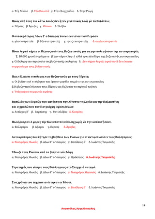 14
Αποστόλης Αγγελόπουλος
α. Στη Νίκαια β. Στο Πουατιέ γ. Στην Καρχηδόνα δ. Στην Ρώμη
Ποιος από τους πιο κάτω λαούς δεν ήταν γειτονικός λαός με το Βυζάντιο;
α. Πέρσες β. Άραβες γ. Ούννοι δ. Σλάβοι
Ο αυτοκράτορας Λέων Γ΄ ο Ίσαυρος έκανε εναντίον των Περσών
α. μία εκστρατεία β. δύο εκστρατείες γ. τρεις εκστρατείες δ. καμία εκστρατεία
Πόσα λεφτά πήραν οι Πέρσες από τους Βυζαντινούς για να μην πολεμήσουν την αυτοκρατορία;
2. 10.000 χρυσά νομίσματα β. Δεν πήραν λεφτά αλλά αρκετά εδάφη της βυζαντινής αυτοκρατορίας
γ. Ολόκληρη την περιουσία της βυζαντινής εκκλησίας δ. Δεν πήραν λεφτά, αφού ποτέ δεν έκαναν
συμφωνία με τους βυζαντινούς
Πως τέλειωσε ο πόλεμος των Βυζαντινών με τους Πέρσες;
α. Οι βυζαντινοί ηττήθηκαν και έχασαν μεγάλο κομμάτι της αυτοκρατορίας
β.Οι βυζαντινοί νίκησαν τους Πέρσες και διέλυσαν το περσικό κράτος
γ. Υπέγραψαν συμφωνία ειρήνης
Βασιλιάς των Περσών που κατέκτησε την Αίγυπτο τη Συρία και την Παλαιστίνη
και αιχμαλώτισε τον Πατριάρχη Ιεροσολύμων.
α. Αντίοχος Β' β. Βαρτάσης γ. Ρατισλάβος δ. Χοσρόης
Πολιόρκησαν 2 φορές την Κωνσταντινούπολη χωρίς να την κατακτήσουν.
α. Βούλγαροι β. Άβαροι γ. Πέρσες δ. Άραβες
Αυτοκράτορας που ζήτησε τη βοήθεια των Ρώσων για ν’ αντιμετωπίσει τους Βούλγαρους:
α. Νικηφόρος Φωκάς β. Λέων Γ' ο Ίσαυρος γ. Βασίλειος Β΄ δ. Ιωάννης Τσιμισκής
Έδιωξε τους Ρώσους από τα βυζαντινά εδάφη
α. Νικηφόρος Φωκάς β. Λέων Γ' ο Ίσαυρος γ. Ηράκλειος δ. Ιωάννης Τσιμισκής
Στρατηγός που νίκησε τους Βούλγαρους στο Σπερχειό ποταμό.
α. Νικηφόρος Φωκάς β. Λέων Γ' ο Ίσαυρος γ. Νικηφόρος Ουρανός δ. Ιωάννης Τσιμισκής
Στα χρόνια του εκχριστιανίστηκαν οι Ρώσοι.
α. Νικηφόρος Φωκάς β. Λέων Γ' ο Ίσαυρος γ. Βασίλειος Β΄ δ. Ιωάννης Τσιμισκής
 