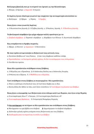 15
Αποστόλης Αγγελόπουλος
Βούλγαρος βασιλιάς που με το στρατό του έφτασε ως την Πελοπόννησο.
α. Βόγορη β. Κρούμο γ. Σαμουήλ δ. Συμεών
Οι Ακρίτες έγιναν ιδιαίτερα γνωστοί την εποχή που την αυτοκρατορία απειλούσαν οι:
α. Βούλγαροι β. Άβαροι γ. Πέρσες δ. Άραβες
Ποιος ήταν ο ποιο γνωστός Ακρίτας;
α. Ο Κωνσταντίνος Διγενής β. Ο Γρίβας Διγενής γ. Ο Χαγάνος Διγενής δ. Ο Βασίλειος Διγενής
Το βουλγαρικό αλφάβητο έχει μέχρι σήμερα πολλές ομοιότητες με το:
α. Σλαβικό αλφάβητο β. Περσοκό αλφάβητο γ. Αλφάβητο των Ούννων δ. Αιγυπτιακό Αλφάβητο
Πως ονομάζονταν οι Άραβες πειρατές;
α. Άβαροι β. Βενετοί γ. Σαρακηνοί δ. Βενετσιάνοι
Με ποιο τρόπο αντιμετώπιζαν οι Βυζαντινοί τους γείτονές τους;
α. Ζητούσαν βοήθεια απ’ τους Ρώσους β. Δεν τους λάμβαναν καθόλου υπόψη
γ. Προσπαθούσαν να διατηρούν φιλικές σχέσεις. Αν δεν τα κατάφερναν τους πολεμούσαν
δ. Επιτίθενταν πρώτοι
Ποιοι δύο ιεραπόστολοι στάλθηκαν στους Σλάβους;
α. Ο Κύριλλος και ο Προκόπιος β. Ο Απόστολος Παύλος και ο Απόστολος Αντρέας
γ. Ο Φώτιος και ο Σέργιος δ. Ο Μεθόδιος και ο Κύριλλος
Γιατί στάλθηκαν στους Σλάβους οι συγκεκριμένοι δύο ιεραπόστολοι;
α. Ήταν οι καλύτεροι στη δουλειά τους β. Γιατί ήταν Σέρβοι και οι ίδιοι
γ. Κανείς άλλος δεν ήθελε να πάει, γιατί ήταν επικίνδυνο δ. Γιατί ήξεραν τη γλώσσα των Σλάβων
Ποιος ήταν ο επικεφαλής των Βυζαντινών στον πόλεμο κατά των Περσών, που έγινε στην Περσία;
α. Ο αυτοκράτορας Λέων Γ΄ ο Ίσαυρος β. Ο αυτοκράτορας Βασίλειος ο Β΄
γ. Ο αυτοκράτορας Ηράκλειος δ. Ο στρατηγός Νικηφόρος Ουρανός
Τι δεν κατάφεραν να πετύχουν οι δύο ιεραπόστολοι που στάλθηκαν στους Σλάβους;
α. Μετέφρασαν τα ιερά βιβλία στα σλαβικά β. Δημιούργησαν το σλαβικό αλφάβητο
γ. Ανέπτυξαν φιλικές σχέσεις ανάμεσα στους Βυζαντινούς και τους Σλάβους
δ. Αναδιοργάνωσαν το στρατό και το στόλο των Σλάβων
 