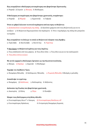 16
Αποστόλης Αγγελόπουλος
Πως ονομαζόταν ο Βούλγαρος αυτοκράτορας που βαφτίστηκε Χριστιανός;
α. Ραφαήλ β. Συμεών γ. Βόγορης δ. Βλαδίμηρος
Ο Βούλγαρος αυτοκράτορας που βαφτίστηκε χριστιανός, ονομάστηκε:
α. Ραφαήλ β. Μιχαήλ γ. Εμμανουήλ δ. Γαβριήλ
Όταν οι εχθροί έκλειναν τα στενά περάσματα από και προς το Βυζάντιο:
α. Δυσκολευόταν ο ανεφοδιασμός της πόλης β. Ζητούσαν χρήματα από τους Βυζαντινούς για να τα
ανοίξουν γ. Οι Βυζαντινοί δημιουργούσαν νέα περάσματα δ. Τότε ο ταχυδρόμος της πόλης δεν μπορούσε
να περάσει
Πως ονομαζόταν το όπλο με το οποίο οι Βυζαντινοί νίκησαν τους Άραβες;
α. Υγρή λάβα β. Καυτή λάβα γ. Καυτό πυρ δ. Υγρό πυρ
Τι δεν έκανε το Βυζαντινό κράτος για τους Ακρίτες;
α. Τους απάλλασσε από τους φόρους β. Τους έδινε όπλα γ. Τους έδινε γη για να την καλλιεργούν
δ. Τους έδινε σπίτια να ζουν
Με αυτόν αρχηγό οι Βούλγαροι έφτασαν ως την Κωνσταντινούπολη.
α. Βόγορη β. Κρούμο γ. Σαμουήλ δ. Βλαδίμηρο
Έγραψε τον Ακάθιστο Ύμνο.
α. Νικηφόρος Μελωδός β. Καλλίφωνος Μελωδός γ. Ρωμανός Μελωδός δ.Κοσμάς ο μελωδός
Ανακάλυψε το υγρό πυρ.
α. Νικηφόρος β. Καλλίνικος γ. Καλλικράτης δ. Κάλλιστος
Δούκισσα της Ρωσίας που βαφτίστηκε χριστιανή.
α. Αικατερίνη β. Ελένη γ. Όλγα δ. Ελισάβετ
Νίκησε τους Βούλγαρους στη θέση «Κλειδί»
α. Ο αυτοκράτορας Λέων Γ΄ ο Ίσαυρος β. Ο αυτοκράτορας Βασίλειος ο Β΄
γ. Ο αυτοκράτορας Ηράκλειος δ. Ο στρατηγός Νικηφόρος Ουρανός
 