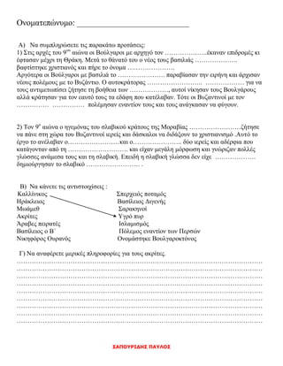 ΣΑΠΟΥΡΙΔΗΣ ΠΑΥΛΟΣ
Ονοματεπώνυμο: ___________________________
Α) Να συμπληρώσετε τις παρακάτω προτάσεις:
1) Στις αρχές του 9ου
αιώνα οι Βούλγαροι με αρχηγό τον ………………..έκαναν επιδρομές κι
έφτασαν μέχρι τη Θράκη. Μετά το θάνατό του ο νέος τους βασιλιάς ………………..
βαφτίστηκε χριστιανός και πήρε το όνομα ………………….
Αργότερα οι Βούλγαροι με βασιλιά το …………………. παραβίασαν την ειρήνη και άρχισαν
νέους πολέμους με το Βυζάντιο. Ο αυτοκράτορας …………………….. ……………… για να
τους αντιμετωπίσει ζήτησε τη βοήθεια των ………………, αυτοί νίκησαν τους Βουλγάρους
αλλά κράτησαν για τον εαυτό τους τα εδάφη που κατέλαβαν. Τότε οι Βυζαντινοί με τον
…………… …………… πολέμησαν εναντίον τους και τους ανάγκασαν να φύγουν.
2) Τον 9ο
αιώνα ο ηγεμόνας του σλαβικού κράτους της Μοραβίας ……………………ζήτησε
να πάνε στη χώρα του Βυζαντινοί ιερείς και δάσκαλοι να διδάξουν το χριστιανισμό .Αυτό το
έργο το ανέλαβαν ο……………………και ο………………….. δύο ιερείς και αδέρφια που
κατάγονταν από τη ………………………. και είχαν μεγάλη μόρφωση και γνώριζαν πολλές
γλώσσες ανάμεσα τους και τη σλαβική. Επειδή η σλαβική γλώσσα δεν είχε ……………….
δημιούργησαν το σλαβικό ……………………. .
Β) Να κάνετε τις αντιστοιχίσεις :
Καλλίνικος Σπερχειός ποταμός
Ηράκλειος Βασίλειος Διγενής
Μωάμεθ Σαρακηνοί
Ακρίτες Υγρό πυρ
Άραβες πειρατές Ισλαμισμός
Βασίλειος ο Β΄ Πόλεμος εναντίον των Περσών
Νικηφόρος Ουρανός Ονομάστηκε Βουλγαροκτόνος
Γ) Να αναφέρετε μερικές πληροφορίες για τους ακρίτες.
……………………………………………………………………………………………………
……………………………………………………………………………………………………
……………………………………………………………………………………………………
……………………………………………………………………………………………………
……………………………………………………………………………………………………
……………………………………………………………………………………………………
……………………………………………………………………………………………………
……………………………………………………………………………………………………
……………………………………………………………………………………………………
 