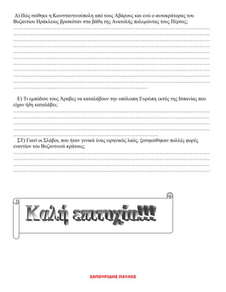 ΣΑΠΟΥΡΙΔΗΣ ΠΑΥΛΟΣ
Δ) Πώς σώθηκε η Κωνσταντινούπολη από τους Αβάρους και ενώ ο αυτοκράτορας του
Βυζαντίου Ηράκλειος βρισκόταν στα βάθη της Ανατολής πολεμώντας τους Πέρσες;
……………………………………………………………………………………………………
……………………………………………………………………………………………………
……………………………………………………………………………………………………
……………………………………………………………………………………………………
……………………………………………………………………………………………………
……………………………………………………………………………………………………
……………………………………………………………………………………………………
……………………………………………………………………………………………………
……………………………………………………………………………………………………
……………………………………………………………………………………………………
……………………………………………………………………
Ε) Τι εμπόδισε τους Άραβες να καταλάβουν την υπόλοιπη Ευρώπη εκτός της Ισπανίας που
είχαν ήδη καταλάβει;
……………………………………………………………………………………………………
……………………………………………………………………………………………………
……………………………………………………………………………………………………
……………………………………………………………………………………………………
…………………………………………………………………………
ΣΤ) Γιατί οι Σλάβοι, που ήταν γενικά ένας ειρηνικός λαός, ξεσηκώθηκαν πολλές φορές
εναντίον του Βυζαντινού κράτους;
……………………………………………………………………………………………………
……………………………………………………………………………………………………
……………………………………………………………………………………………………
……………………………………………………………………………………………………
 