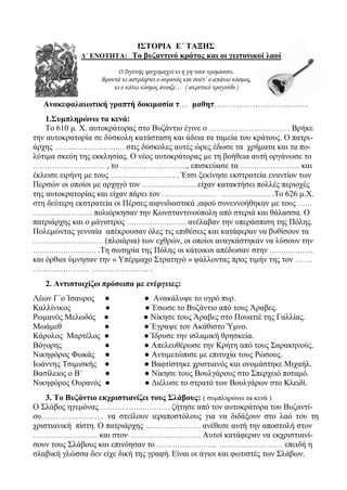 ΙΣΤΟΡΙΑ Ε΄ ΤΑΞΗΣ
Δ΄ ΕΝΟΤΗΤΑ: Το βυζαντινό κράτος και οι γειτονικοί λαοί
Ο Διγενής ψυχομαχεί κι η γη τονε τρομάσσει.
Βροντά κι αστράφτει ο ουρανός και σειέτ’ ο απάνω κόσμος,
κι ο κάτω κόσμος άνοιξε… ( ακριτικό τραγούδι )
Ανακεφαλαιωτική γραπτή δοκιμασία τ…. μαθητ…… …………………………….
1.Συμπληρώνω τα κενά:
Το 610 μ. Χ. αυτοκράτορας στο Βυζάντιο έγινε ο …………………………… . Βρήκε
την αυτοκρατορία σε δύσκολη κατάσταση και άδεια τα ταμεία του κράτους. Ο πατρι-
άρχης ………………………… στις δύσκολες αυτές ώρες έδωσε τα χρήματα και τα πο-
λύτιμα σκεύη της εκκλησίας. Ο νέος αυτοκράτορας με τη βοήθεια αυτή οργάνωσε το
…………………………. , το ……………………….., επισκεύασε τα …………………….. και
έκλεισε ειρήνη με τους ………………………. . Έτσι ξεκίνησε εκστρατεία εναντίον των
Περσών οι οποίοι με αρχηγό τον ……………………είχαν κατακτήσει πολλές περιοχές
της αυτοκρατορίας και είχαν πάρει τον …………………… ………………… .Το 626 μ.Χ.
στη δεύτερη εκστρατεία οι Πέρσες αιφνιδιαστικά ,αφού συνεννοήθηκαν με τους ……
…………………….. πολιόρκησαν την Κωνσταντινούπολη από στεριά και θάλασσα. Ο
πατριάρχης και ο μάγιστρος …………………….. ανέλαβαν την υπεράσπιση της Πόλης.
Πολεμώντας γενναία απέκρουσαν όλες τις επιθέσεις και κατάφεραν να βυθίσουν τα
………………………… (πλοιάρια) των εχθρών, οι οποίοι αναγκάστηκαν να λύσουν την
……………………… .Τη σωτηρία της Πόλης οι κάτοικοι απέδωσαν στην ……………….
και όρθιοι ύμνησαν την « Υπέρμαχο Στρατηγό » ψάλλοντας προς τιμήν της τον ……..
…………………… …………………… .
2. Αντιστοιχίζω πρόσωπα με ενέργειες:
Λέων Γ΄ο Ίσαυρος ● ● Ανακάλυψε το υγρό πυρ.
Καλλίνικος ● ● Έσωσε το Βυζάντιο από τους Άραβες.
Ρωμανός Μελωδός ● ● Νίκησε τους Άραβες στο Πουατιέ της Γαλλίας.
Μωάμεθ ● ● Έγραψε τον Ακάθιστο Ύμνο.
Κάρολος Μαρτέλος ● ● Ίδρυσε την ισλαμική θρησκεία.
Βόγορης ● ● Απελευθέρωσε την Κρήτη από τους Σαρακηνούς.
Νικηφόρος Φωκάς ● ● Αντιμετώπισε με επιτυχία τους Ρώσους.
Ιωάννης Τσιμισκής ● ● Βαφτίστηκε χριστιανός και ονομάστηκε Μιχαήλ.
Βασίλειος ο Β΄ ● ● Νίκησε τους Βουλγάρους στο Σπερχειό ποταμό.
Νικηφόρος Ουρανός ● ● Διέλυσε το στρατό των Βουλγάρων στο Κλειδί.
3. Το Βυζάντιο εκχριστιανίζει τους Σλάβους: ( συμπληρώνω τα κενά )
Ο Σλάβος ηγεμόνας…………………………. ζήτησε από τον αυτοκράτορα του Βυζαντί-
ου……………………… να στείλουν ιεραποστόλους για να διδάξουν στο λαό του τη
χριστιανική πίστη. Ο πατριάρχης ..…………………. ανέθεσε αυτή την αποστολή στον
………………………. και στον …………………………. Αυτοί κατάφεραν να εκχριστιανί-
σουν τους Σλάβους και επινόησαν το …………………….. ……………………… επειδή η
σλαβική γλώσσα δεν είχε δική της γραφή. Είναι οι άγιοι και φωτιστές των Σλάβων.
 