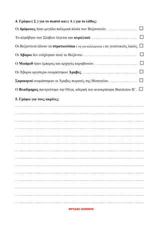 4. Γράφω ( Σ ) για το σωστό και ( Λ ) για το λάθος:
Οι δρόμωνες ήταν μεγάλα πολεμικά πλοία των Βυζαντινών. ……………………… □
Το αλφάβητο των Σλάβων λέγεται και κυριλλικό. …………………………………… □
Οι Βυζαντινοί έδιναν τα στρατιωτόπια ( γη για καλλιέργεια ) σε γειτονικούς λαούς. □
Οι Άβαροι δεν ενόχλησαν ποτέ το Βυζάντιο. …………………………………………. □
Ο Μωάμεθ ήταν έμπορος και αρχηγός καραβανιών. ………………………………… □
Οι Άβαροι αργότερα ονομάστηκαν Άραβες. …………………………………………... □
Σαρακηνοί ονομάστηκαν οι Άραβες πειρατές της Μεσογείου. ……………………. □
Ο Βλαδίμηρος παντρεύτηκε την Όλγα, αδερφή του αυτοκράτορα Βασιλείου Β΄…□
5. Γράφω για τους ακρίτες:
…………………………………………………………………………………………………………
…………………………………………………………………………………………………………
…………………………………………………………………………………………………………
…………………………………………………………………………………………………………
…………………………………………………………………………………………………………
…………………………………………………………………………………………………………
…………………………………………………………………………………………………………
…………………………………………………………………………………………………………
…………………………………………………………………………………………………………
…………………………………………………………………………………………………………
…………………………………………………………………………………………………………
…………………………………………………………………………………………………………
…………………………………………………………………………………………………………
…………………………………………………………………………………………………………
ΦΡΥΔΑΣ ΙΩΑΝΝΗΣ
 