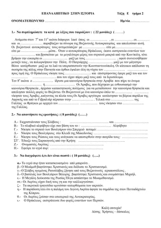 ΕΠΑΝΑΛΗΠΤΙΚΟ ΣΤΗΝ ΙΣΤΟΡΙΑ Τάξη Ε τμήμα 2
ΟΝΟΜΑΤΕΠΩΝΥΜΟ ……………………………………………………….. Ημ/νία………………
1.- Να συμπληρώσετε τα κενά με λέξεις που ταιριάζουν : ( 22 μονάδες) ( ……..)
Ανάμεσα στον 7ο
και 11ο
αιώνα διάφοροι λαοί όπως οι ……………. , οι ………………οι…………
και οι………………… παραβίαζαν τα σύνορα της Βυζαντινής Αυτοκρατορίας και απειλούσαν αυτή.
Οι βυζαντινοί αυτοκράτορες τους αντιμετώπιζαν με ………………… είτε με…………………….
είτε με ……………………..μέσα.. Όταν ο αυτοκράτορας Ηράκλειος έκανε εκστρατεία εναντίων των
…………………. και βρισκόταν με το μεγαλύτερο μέρος του στρατού μακριά από την Κων/πολη, τότε
βρήκαν την ευκαιρία οι ………………….. μαζί με τους ………………………. , αφού συννενοήθηκαν
μεταξύ τους , να πολιορκήσουν την Πόλη . Ο Πατριάρχης ………………….. μαζί με τον μάγιστρο
Βώνο κατόρθωσαν μαζί με το λαό να υπερασπιστούν την Κωνσταντινούπολη. Οι κάτοικοι απέδωσαν τη
σωτηρία της πόλης στην Παναγία και όρθιοι έψαλαν όλη τη νύχτα τον ……………….. ……………….
προς τιμή της. Ο Ηράκλειος νίκησε τους …………………… και επιστρέφοντας έφερε μαζί του και τον
…………… …………………. που τον είχαν πάρει μαζί τους από τα Ιεροσόλυμα.
Τον 8ο
αιώνα ο ………………. ίδρυσε μια καινούρια θρησκεία στην Αραβία που πήρε το όνομα
………………………. ή………………………. Οι Άραβες, που δέχτηκαν με ενθουσιασμό την
καινούρια Θρησκεία , άρχισαν κατακτητικούς πολέμους για να μεταδώσουν την καινούρια θρησκεία και
απείλησαν πολλές φορές το Βυζάντιο. Οι Βυζαντινοί με ένα καινούριο όπλο το ……………. ………….
νίκησαν τους Άραβες ,καίγοντας τα πλοία τους.Οι Άραβες αργότερα κατέκτησαν τα βόρεια παράλια της
Αφρικής και από το Γιβραλτάρ πέρασαν στην ……………….. . Τελικά στο ………………… της
Γαλλίας οι Φράγκοι με αρχηγό τον ………………. ……………. τους νίκησαν στο ………………..
της Γαλλίας.
2.- Να απαντήσετε τις ερωτήσεις : ( 8 μονάδες) (……)
Α.- Εκχριστιάνισαν τους Σλάβους : ……………………………… και …………………………..
Β.- Το σλαβικό αλφάβητο είχε σαν βάση του το : ………………………. Αλφάβητο
Γ.- Νίκησε το στρατό των Βουλγάρων στο Σπερχειό ποταμό: ………………………………………..
Δ.- Νίκησε τους Βουλγάρους στο Κλειδί της Μακεδονίας: …………………………………………..
Ε.- Νίκησε τους Ρώσους και τους ανάγκασε να αποσυρθούν στην πατρίδα τους: ……………………
ΣΤ΄. Έδιωξε τους Σαρακηνούς από την Κρήτη: …………………………………….
Ζ.- Ονομαστός Ακρίτας: …………………………………………..
Η.- Εφεύρε το υγρό πυρ: ………………………………………….
3.- Να διαγράψετε ό,τι δεν είναι σωστό : ( 10 μονάδες) (…..)
α.- Το υγρό πυρ ήταν κατασκευασμένο από μπαρούτι .
β.- Ο Μωάμεθ βαφτίστηκε Χριστιανός και διέδωσε το Χριστιανισμό.
γ.- Ο Σλάβος ηγεμόνας Ρατισλάβος ζήτησε από τους Βυζαντινούς ιεραποστόλους .
δ.- Ο βασιλιάς των Βουλγάρων Βόγορης βαφτίστηκε Χριστιανός και ονομάστηκε Μιχαήλ.
ε.- Η Μεγάλη Δούκισσα της Ρωσίας Όλγα ασπάστηκε το Μωαμεθανισμό.
στ.- Οι Ακρίτες είχαν δική τους γη και την καλλιεργούσαν.
ζ.- Τα ακριτικά τραγούδια υμνούσαν κατορθώματα των ακριτών.
η.- Η παράδοση λέει ότι η παλάμη του Διγενη Ακρίτα άφησε τα σημάδια της στον Πενταδάχτυλο
της Κύπρου.
θ.- Οι Ακρίτες ζούσαν στο εσωτερικό της Αυτοκρατορίας.
ι.- Ο Ηράκλειος εκστράτευσε δυο φορές εναντίων των Περσών.
Καλή επιτυχία!
Δόσης Χρήστος – δάσκαλος
 