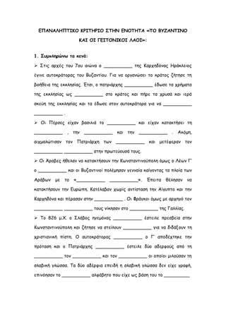 ΕΠΑΝΑΛΗΠΤΙΚΟ ΚΡΙΤΗΡΙΟ ΣΤΗΝ ΕΝΟΤΗΤΑ «ΤΟ ΒΥΖΑΝΤΙΝΟ
ΚΑΙ ΟΙ ΓΕΙΤΟΝΙΚΟΙ ΛΑΟΙ»:
1. Συμπληρώνω τα κενά:
 Στις αρχές του 7ου αιώνα ο __________ της Καρχηδόνας Ηράκλειος
έγινε αυτοκράτορας του Βυζαντίου. Για να οργανώσει το κράτος ζήτησε τη
βοήθεια της εκκλησίας. Έτσι, ο πατριάρχης __________ έδωσε τα χρήματα
της εκκλησίας ως __________ στο κράτος και πήρε τα χρυσά και ιερά
σκεύη της εκκλησίας και τα έδωσε στον αυτοκράτορα για να __________
__________ .
 Οι Πέρσες είχαν βασιλιά το __________ και είχαν κατακτήσει τη
__________ , την __________ και την __________ . Ακόμη,
αιχμαλώτισαν τον Πατριάρχη των __________ και μετέφεραν τον
__________ __________ στην πρωτεύουσά τους.
 Οι Άραβες ήθελαν να κατακτήσουν την Κωνσταντινούπολη όμως ο Λέων Γ’
ο __________ και οι Βυζαντινοί πολέμησαν γενναία καίγοντας τα πλοία των
Αράβων με το «__________ __________». Έπειτα θέλησαν να
κατακτήσουν την Ευρώπη. Κατέλαβαν χωρίς αντίσταση την Αίγυπτο και την
Καρχηδόνα και πέρασαν στην __________ . Οι Φράγκοι όμως με αρχηγό τον
__________ __________ τους νίκησαν στο __________ της Γαλλίας.
 Το 826 μ.Χ. ο Σλάβος ηγεμόνας __________ έστειλε πρεσβεία στην
Κωνσταντινούπολη και ζήτησε να στείλουν __________ για να διδάξουν τη
χριστιανική πίστη. Ο αυτοκράτορας __________ ο Γ’ αποδέχτηκε την
πρόταση και ο Πατριάρχης __________ έστειλε δύο αδερφούς από τη
__________ τον __________ και τον __________ οι οποίοι μιλούσαν τη
σλαβική γλώσσα. Τα δύο αδέρφια επειδή η σλαβική γλώσσα δεν είχε γραφή,
επινόησαν το __________ αλφάβητο που είχε ως βάση του το _________
 