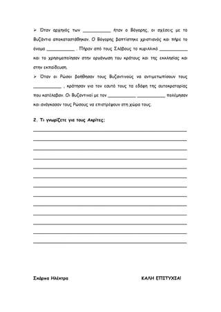  Όταν αρχηγός των __________ ήταν ο Βόγορης, οι σχέσεις με το
Βυζάντιο αποκαταστάθηκαν. Ο Βόγορης βαπτίστηκε χριστιανός και πήρε το
όνομα __________ . Πήραν από τους Σλάβους το κυριλλικό __________
και το χρησιμοποίησαν στην οργάνωση του κράτους και της εκκλησίας και
στην εκπαίδευση.
 Όταν οι Ρώσοι βοήθησαν τους Βυζαντινούς να αντιμετωπίσουν τους
__________ , κράτησαν για τον εαυτό τους τα εδάφη της αυτοκρατορίας
που κατέλαβαν. Οι Βυζαντινοί με τον __________ __________ πολέμησαν
και ανάγκασαν τους Ρώσους να επιστρέψουν στη χώρα τους.
2. Τι γνωρίζετε για τους Ακρίτες;
_______________________________________________________
_______________________________________________________
_______________________________________________________
_______________________________________________________
_______________________________________________________
_______________________________________________________
_______________________________________________________
_______________________________________________________
_______________________________________________________
_______________________________________________________
_______________________________________________________
_______________________________________________________
_______________________________________________________
Σκάρπα Ηλέκτρα ΚΑΛΗ ΕΠΙΤΥΧΙΑ!
 