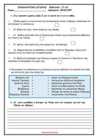 Δημήτριος Μπαλάσκας
ΕΠΑΝΑΛΗΠΤΙΚΟ ΙΣΤΟΡΙΑΣ ΚΕΦΑΛΑΙΑ 17—22
Όνομα:__________________________ Ημερομηνία: 05/03/2007
1. Στις παρακάτω φράσεις βάζω Σ για το σωστό και Λ για το λάθος.
 Πολλές φορές οι γειτονικοί λαοί της Αυτοκρατορίας έκαναν επιδρομές, λεηλατούσαν και
κατέστρεφαν τις καλλιέργειες
 Οι Βυζαντινοί είχαν πάντα πόλεμο με τους Άραβες.
 Οι Άραβες κατέκτησαν όλη την Ευρώπη αφού νίκησαν τους συνασπισμένους Φράγκους
στο Πουατιέ της Γαλλίας.
 Οι ακρίτες ήταν στρατιώτες στην φρουρά του Αυτοκράτορα.
 Τα αδέρφια Κύριλλος και Μεθόδιος επιλέχθηκαν από τον Πατριάρχη Σέργιο γιατί
γνώριζαν εκτός των άλλων και τη σλαβική γλώσσα.
 Οι Βυζαντινοί πολέμησαν τους Ρώσους με αρχηγό τον Ιωάννη τον Τσιμισκή και τους
ανάγκασαν να αποσυρθούν στη χώρα τους.
2. Σε ποιον αποδόθηκε η Σωτηρία της Πόλης κατά την πολιορκία της από τους
Πέρσες και Αβάρους;
____________________________________________________________________
____________________________________________________________________
____________________________________________________________________
____________________________________________________________________
____________________________________________________________________
____________________________________________________________________
____________________________________________________________________
____________________________________________________________________
 