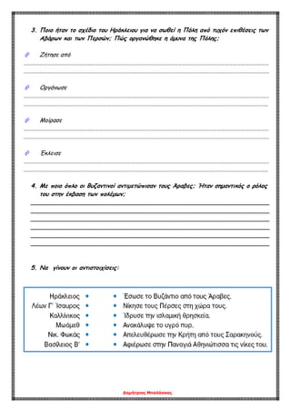 Δημήτριος Μπαλάσκας
3. Ποιο ήταν το σχέδιο του Ηράκλειου για να σωθεί η Πόλη από τυχόν επιθέσεις των
Αβάρων και των Περσών; Πώς οργανώθηκε η άμυνα της Πόλης;
 Ζήτησε από
……………………………………………………………………………………………………………………………………………………………………
……………………………………………………………………………………………………………………………………………………………………
 Οργάνωσε
……………………………………………………………………………………………………………………………………………………………………
…………………………………………………………………………………………………………………………………………………………………..
 Μοίρασε
……………………………………………………………………………………………………………………………………………………………………
……………………………………………………………………………………………………………………………………………………………………
 Έκλεισε
……………………………………………………………………………………………………………………………………………………………………
…………………………………………………………………………………………………………………………………………………………………..
4. Με ποιο όπλο οι Βυζαντινοί αντιμετώπισαν τους Άραβες; Ήταν σημαντικός ο ρόλος
του στην έκβαση των πολέμων;
_________________________________________________________________
_________________________________________________________________
_________________________________________________________________
_________________________________________________________________
_________________________________________________________________
_________________________________________________________________
5. Να γίνουν οι αντιστοιχίσεις:
 