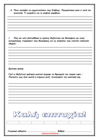 Δημήτριος Μπαλάσκας
6. Ποιοι ανέλαβαν να εκχριστιανίσουν τους Σλάβους; Περιορίστηκαν μόνο σ’ αυτή την
αποστολή; Τι γνωρίζετε για το σλαβικό αλφάβητο;
____________________________________________________________________
____________________________________________________________________
____________________________________________________________________
____________________________________________________________________
____________________________________________________________________
____________________________________________________________________
 Πώς και πότε βελτιώθηκαν οι σχέσεις Βυζαντινών και Βουλγάρων και ποιος
αυτοκράτορας «τιμώρησε» τους Βουλγάρους για τις λεηλασίες τους εναντίον ελληνικών
εδαφών;
___________________________________________________________________
___________________________________________________________________
___________________________________________________________________
___________________________________________________________________
___________________________________________________________________
___________________________________________________________________
___________________________________________________________________
Ερώτηση κρίσης:
Γιατί οι Βυζαντινοί κράτησαν μυστικό έγγραφο τη δημιουργία του «υγρού πύρ» ;
Πιστεύετε πως ήταν σωστή η ενέργεια αυτή; Αιτιολογήστε την απάντησή σας.
___________________________________________________________________
___________________________________________________________________
___________________________________________________________________
___________________________________________________________________
___________________________________________________________________
___________________________________________________________________
___________________________________________________________________
___________________________________________________________________
Υπογραφή κηδεμόνα: ……………………………………………………… Βαθμός: …………………………………………………
 