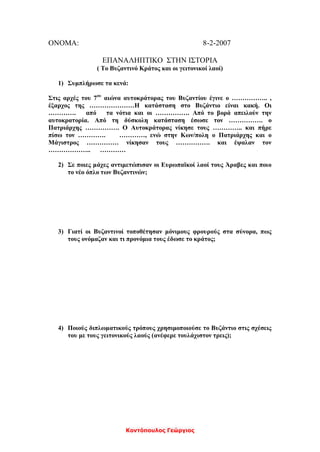 Κοντόπουλος Γεώργιος
ΟΝΟΜΑ: 8-2-2007
ΕΠΑΝΑΛΗΠΤΙΚΟ ΣΤΗΝ ΙΣΤΟΡΙΑ
( Το Βυζαντινό Κράτος και οι γειτονικοί λαοί)
1) Συμπλήρωσε τα κενά:
Στις αρχές του 7ου
αιώνα αυτοκράτορας του Βυζαντίου έγινε ο …………….. ,
έξαρχος της …………………Η κατάσταση στο Βυζάντιο είναι κακή. Οι
…………. από τα νότια και οι ……………. Από το βορά απειλούν την
αυτοκρατορία. Από τη δύσκολη κατάσταση έσωσε τον ……………. ο
Πατριάρχης ……………. Ο Αυτοκράτορας νίκησε τους ………….. και πήρε
πίσω τον …………. …………, ενώ στην Κων/πολη ο Πατριάρχης και ο
Μάγιστρος …………… νίκησαν τους ……………. και έψαλαν τον
……………….. …………
2) Σε ποιες μάχες αντιμετώπισαν οι Ευρωπαϊκοί λαοί τους Άραβες και ποιο
το νέο όπλο των Βυζαντινών;
3) Γιατί οι Βυζαντινοί τοποθέτησαν μόνιμους φρουρούς στα σύνορα, πως
τους ονόμαζαν και τι προνόμια τους έδωσε το κράτος;
4) Ποιούς διπλωματικούς τρόπους χρησιμοποιούσε το Βυζάντιο στις σχέσεις
του με τους γειτονικούς λαούς (ανέφερε τουλάχιστον τρεις);
 