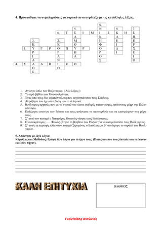 Γκουτσίδης Αντώνιος
4. Προσπάθησε να συμπληρώσεις το παρακάτω σταυρόλεξο με τις κατάλληλες λέξεις:
8.
5. Ν 9. 7.
6. Τ Σ Ι Μ Ι Σ Κ Η Σ
Α Κ Λ Π
3. 2. Μ Η Ε Ε
Κ Κ Ο Φ Ι Ρ
1. Υ Γ Ρ Ο Π Υ Ρ Ο Δ Χ
Ρ Ρ Η Ρ Ι Ε
Ι Α Λ Ο Ι
Λ Ν Σ Ο
4. Σ Λ Α Β Ι Κ Ο
Ο Ο
Σ
1. Ανίκητο όπλο των Βυζαντινών. ( Δύο λέξεις )
2. Το ιερό βιβλίο των Μουσουλμάνων.
3. Ένας από τους δύο ιεραπόστολους που εκχριστιάνισαν τους Σλάβους.
4. Αλφάβητο που έχει σαν βάση του το ελληνικό.
5. Βούλγαρος αρχηγός που με το στρατό του έκανε φοβερές καταστροφές, φτάνοντας μέχρι την Πελο-
πόννησο.
6. Πολέμησε εναντίον των Ρώσων και τους ανάγκασε να αποσυρθούν και να επιστρέψουν στη χώρα
τους.
7. Σ’ αυτό τον ποταμό ο Νικηφόρος Ουρανός νίκησε τους Βούλγαρους.
8. Ο αυτοκράτορας ….. Φωκάς ζήτησε τη βοήθεια των Ρώσων για να αντιμετωπίσει τους Βούλγαρους.
9. Σ’ αυτή τη περιοχή, πλάι στον ποταμό Στρυμόνα, ο Βασίλειος ο Β΄ συνέτριψε το στρατό των Βουλ-
γάρων.
5. Απάντησε με λίγα λόγια:
Κύριλλος και Μεθόδιος: Γράψε λίγα λόγια για το έργο τους. (Ποιος και που τους έστειλε και τι έκαναν
εκεί που πήγαν).
_______________________________________________________________________________________
_______________________________________________________________________________________
_______________________________________________________________________________________
_______________________________________________________________________________________
_______________________________________________________________________________________
_______________________________________________________________________________________
_______________________________________________________________________________________
_______________________________________________________________________________________
ΒΑΘΜΟΣ
 