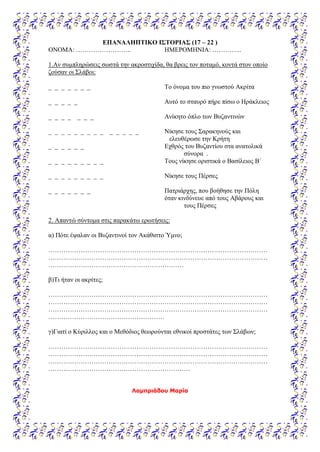 ΕΠΑΝΑΛΗΠΤΙΚΟ ΙΣΤΟΡΙΑΣ (17 – 22 )
ΟΝΟΜΑ: …………………….. ΗΜΕΡΟΜΗΝΙΑ: …………..
1.Αν συμπληρώσεις σωστά την ακροστιχίδα, θα βρεις τον ποταμό, κοντά στον οποίο
ζούσαν οι Σλάβοι:
_ _ _ _ _ _ _ Το όνομα του πιο γνωστού Ακρίτα
_ _ _ _ _ Αυτό το σταυρό πήρε πίσω ο Ηράκλειος
_ _ _ _ _ _ _ Ανίκητο όπλο των Βυζαντινών
_ _ _ _ _ _ _ _ _ _ _ _ _ _ Νίκησε τους Σαρακηνούς και
ελευθέρωσε την Κρήτη
_ _ _ _ _ _ Εχθρός του Βυζαντίου στα ανατολικά
σύνορα .
_ _ _ _ _ _ _ _ _ Τους νίκησε οριστικά ο Βασίλειος Β΄
_ _ _ _ _ _ _ _ _ Νίκησε τους Πέρσες
_ _ _ _ _ _ _ Πατριάρχης, που βοήθησε την Πόλη
όταν κινδύνευε από τους Αβάρους και
τους Πέρσες
2. Απαντώ σύντομα στις παρακάτω ερωτήσεις:
α) Πότε έψαλαν οι Βυζαντινοί τον Ακάθιστο Ύμνο;
…………………………………………………………………………………………
…………………………………………………………………………………………
………………………………………………………
β)Τι ήταν οι ακρίτες;
…………………………………………………………………………………………
…………………………………………………………………………………………
…………………………………………………………………………………………
………………………………………………
γ)Γιατί ο Κύριλλος και ο Μεθόδιος θεωρούνται εθνικοί προστάτες των Σλάβων;
…………………………………………………………………………………………
…………………………………………………………………………………………
…………………………………………………………………………………………
…………………………………………………………
Λαμπριάδου Μαρία
 