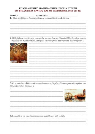 ΕΠΑΝΑΛΗΠΤΙΚΟ ΜΑΘΗΜΑ ΣΤΗΝ ΙΣΤΟΡΙΑ Ε΄ ΤΑΞΗ
ΤΟ ΒΥΖΑΝΤΙΝΟ ΚΡΑΤΟΣ ΚΑΙ ΟΙ ΓΕΙΤΟΝΙΚΟΙ ΛΑΟΙ (17-22)
ΟΝΟΜΑ:......................................... ΕΠΩΝΥΜΟ:.....................................................................
1. Ποια προβλήματα δημιουργούσαν οι γειτονικοί λαοί στο Βυζάντιο;
...........................................................................................................................................................
...........................................................................................................................................................
...........................................................................................................................................................
...........................................................................................................................................................
...........................................................................................................................................................
...........................................................................................................................................................
...........................................................................................................................................................
2. Ο Ηράκλειος στη δεύτερη εκστρατεία του εναντίον των Περσών (626μ.Χ.),πήρε πίσω το
σύμβολο του Χριστιανισμού. Μπορείτε να αναφερθείτε στα γεγονότα που συνέβησαν ;
.....................................................................................................................
.....................................................................................................................
.....................................................................................................................
.....................................................................................................................
.....................................................................................................................
.....................................................................................................................
.....................................................................................................................
.....................................................................................................................
.....................................................................................................................
...........................................................................................................................................................
...........................................................................................................................................................
...........................................................................................................................................................
...........................................................................................................................................................
...........................................................................................................................................................
...........................................................................................................................................................
...........................................................................................................................................................
3.Με ποιο όπλο οι Βυζαντινοί αντιμετώπισαν τους Άραβες ; Ήταν σημαντικός ο ρόλος του
στην έκβαση των πολέμων ;
............................................................................................................
............................................................................................................
............................................................................................................
............................................................................................................
............................................................................................................
............................................................................................................
...........................................................................................................................................................
...........................................................................................................................................................
...........................................................................................................................................................
...........................................................................................................................................................
...........................................................................................................................................................
4.Τι γνωρίζετε για τους Ακρίτες και πώς αγαπήθηκαν από το λαό;
...........................................................................................................................................................
...........................................................................................................................................................
...........................................................................................................................................................
 