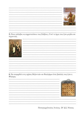 ...........................................................................................................................
...........................................................................................................................
...........................................................................................................................
...........................................................................................................................
...........................................................................................................................
...........................................................................................................................
...........................................................................................................................
...........................................................................................................................
...........................................................................................................................
...........................................................................................................................................................
...........................................................................................................................................................
...........................................................................................................................................................
5. Ποιοι ανέλαβαν να εκχριστιανίσουν τους Σλάβους ; Γιατί το έργο τους ήταν μεγάλο και
σημαντικό;
...........................................................................................................................
...........................................................................................................................
...........................................................................................................................
...........................................................................................................................
...........................................................................................................................
...........................................................................................................................
...........................................................................................................................
...........................................................................................................................
...........................................................................................................................
...........................................................................................................................................................
...........................................................................................................................................................
...........................................................................................................................................................
...........................................................................................................................................................
...........................................................................................................................................................
...........................................................................................................................................................
...........................................................................................................................................................
6. Να αναφερθείτε στις σχέσεις Βυζαντινών και Βουλγάρων όταν βασιλιάς τους ήταν ο
Βόγορης.
.....................................................................................................................
.....................................................................................................................
.....................................................................................................................
.....................................................................................................................
.....................................................................................................................
.....................................................................................................................
.....................................................................................................................
.....................................................................................................................
.....................................................................................................................
...........................................................................................................................................................
...........................................................................................................................................................
...........................................................................................................................................................
Παπαγεωργόπουλος Αντώνης 28ο
Δ.Σ. Νίκαιας
 