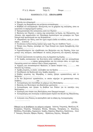 Γιώργος Κατσαούνος
ΙΣΤΟΡΙΑ
9ο
Δ. Σ. Αθηνών Τάξη: Ε2΄ Όνομα: ………..
ΜΑΘΗΜΑΤΑ 17-22: ΕΠΑΝΑΛΗΨΗ
1. Ποιος (ή ποιοι );
 Ιδρυτής του ισλαμισμού: ……………………….
 Έξαρχος της Καρχηδόνας και μετέπειτα αυτοκράτορας: …………….
 Βοήθησε τον αυτοκράτορα δανείζοντάς του τα χρήματα της εκκλησίας, ώστε να
οργανώσει το παραμελημένο κράτος: …………………
 Πραγματοποίησε δύο εκστρατείες κατά των Περσών: ………………..
 Βασιλεύς των Περσών, ο οποίος είχε κατακτήσει τη Συρία, την Παλαιστίνη, την
Αίγυπτο, είχε αιχμαλωτίσει τον Πατριάρχη Ιεροσολύμων και μεταφέρει τον Τίμιο
Σταυρό στην πρωτεύουσά του την Κτησιφώντα: ………………..
 «Παραδώστε την Πόλη, γιατί δεν έχετε καμιά ελπίδα να σωθείτε, εκτός αν γίνετε
ψάρια … ή πουλιά…»: …………………
 Οι κάτοικοι τα Κων/πολης έψαλαν προς τιμήν Της τον Ακάθιστο Ύμνο: ……….
 Νίκησε τους Πέρσες, ξαναπήρε τον Τίμιο Σταυρό και γύρισε θριαμβευτής στην
Κων/πολη: ……………..
 Εκμεταλλευόμενοι την εξασθένηση του Βυζαντίου και της Περσίας, λόγω των
μεταξύ τους πολέμων, επεκτάθηκαν σε πολλές βυζαντινές και περσικές περιοχές:
………………..
 Έκαναν πρωτεύουσα του κράτους τους τη Δαμασκό της Συρίας: ……….
 Οι Άραβες πολιόρκησαν την Κων/πολη αλλά νικήθηκαν από τον αυτοκράτορα
……………………., ο οποίος χρησιμοποίησε και ένα ανίκητο όπλο, το υγρό πυρ.
Εφευρέτης αυτού του «όπλου» ήταν ο Σύρος μηχανικός …………………
 Αρχηγός των συνασπισμένων Φράγκων, οι οποίοι νίκησαν τους …………. στο
Πουατιέ της Γαλλίας: …………….
 Άραβες πειρατές, οι οποίοι κατέλαβαν και την Κρήτη: ……………
 Ελευθέρωσε την Κρήτη από τους Άραβες πειρατές: ………………………………
 Σλάβος ηγεμόνας της Μοραβίας, ο οποίος ζήτησε ιεραποστόλους από το
Βυζάντιο: ………………………..
 Οι δύο βυζαντινοί ιεραπόστολοι, οι οποίοι κήρυξαν το χριστιανισμό στους
Σλάβους: ………………….. και ………………….
 Αυτοκράτορας που σκοτώθηκε σε μάχη με τους Βουλγάρους: ………………….
 Βασιλιάς των Βουλγάρων που βαπτίστηκε χριστιανός: …………….
 Αυτοκράτορας που ζήτησε τη βοήθεια των Ρώσων για να υποτάξει τους
Βούλγαρους: ……………………………
 Στρατηγός που νίκησε τους Βουλγάρους στον Σπερχειό ποταμό: …………….
 Αυτοκράτορας που συνέτριψε το βουλγαρικό στρατό στο Κλειδί της Μακεδονίας:
…………………………….
 Ανάγκασε τους Ρώσους να αποσυρθούν από τα εδάφη της Αυτοκρατορίας:
……………………
(25/50)
(Μπορεί να σε βοηθήσουν τα επόμενα ονόματα: Ιωάννης Τσιμισκής, Βασίλειος Β΄,
Νικηφόρος Ουρανός, Νικηφόρος Φωκάς, Βόγορης, Νικηφόρος Α΄, Κύριλλος,
Μεθόδιος, Ρατισλάβος, Σαρακηνοί, Άραβες, Κάρολος Μαρτέλος, Καλλίνικος, Λέων
Γ΄ Ίσαυρος, Παναγία, Άβαροι, Πέρσες, Ηράκλειος, Σέργιος, Μωάμεθ)
 