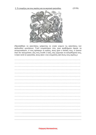 Γιώργος Κατσαούνος
2. Τι γνωρίζεις για τους ακρίτες και τα ακριτικά τραγούδια; (25/50)
(Προσπάθησε να απαντήσεις γράφοντας σε ενιαίο κείμενο τις απαντήσεις των
ακόλουθων ερωτήσεων: Γιατί ονομάστηκαν έτσι, ποια προβλήματα έπρεπε να
αντιμετωπίσουν, τι τους πρόσφερε το κράτος, ποιος ήταν ο σκοπός τους, τι έκαναν
όταν δεν πολεμούσαν, πώς τους ένιωθε ο λαός, πώς εξύμνησε τα κατορθώματά τους,
τι ήταν αυτά τα τραγούδια, ποιος ήταν ο πιο ονομαστός από όλους τους ακρίτες;)
…………………………………………………………………………………………
…………………………………………………………………………………………
…………………………………………………………………………………………
…………………………………………………………………………………………
…………………………………………………………………………………………
…………………………………………………………………………………………
…………………………………………………………………………………………
…………………………………………………………………………………………
…………………………………………………………………………………………
…………………………………………………………………………………………
…………………………………………………………………………………………
…………………………………………………………………………………………
…………………………………………………………………………………………
…………………………………………………………………………………………
…………………………………………………………………………………………
…………………………………………………………………………………………
…………..........................................................................................................................
..........................................................................................................................................
..........................................................................................................................................
 