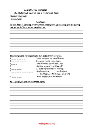 Παρασχίδου Ελένη
Επαναληπτικό Ιστορίας
«Το Βυζαντινό κράτος και οι γειτονικοί λαοί»
Ονοματεπώνυμο:___________________________________
Ημερομηνία:_______________________________________
Ασκήσεις
1)Ποιοι ήταν οι γείτονες του Βυζαντίου ;Περιγράψτε γενικά πώς ήταν οι σχέσεις
τους με το Βυζάντιο και αιτιολογήστε την.
_______________________________________________________________
_______________________________________________________________
_______________________________________________________________
_______________________________________________________________
_______________________________________________________________
_______________________________________________________________
_______________________________________________________________
_______________________________________________________________
_______________________________________________________________
______________________________________
2) Συμπληρώστε την ακροστιχίδα των Βυζαντινών φρουρών.
Α _ _ _ _ _ _ _ _ Ύμνος αφιερωμένος στην Παναγία.
Κ _ _ _ _ _ _ _ _ _ Εφεύρεσή του το «υγρό πυρ».
Ρ_ _ _ _ Από εκεί ήταν η Δούκισσα Όλγα.
Ι_ _ _ _ _ _ Αυτό το όνομα είχε ο Λέων ο Γ’.
Τ _ _ _ _ _ _ Σ΄ αυτό γυμνάζονταν οι Ακρίτες.
Ε _ _ _ _ _ _ _ _ _ _ _ _ _ Βοήθησαν στον …………… των Σλάβων ,
ο Κύριλλος και ο Μεθόδιος.( αιτιατική)
Σ _ _ _ _ _ _ Ένας αρχηγός των Βουλγάρων.
3) Τι γνωρίζετε για τον Ακάθιστο Ύμνο;
_______________________________________________________________
_______________________________________________________________
_______________________________________________________________
_______________________________________________________________
_______________________________________________________________
_______________________________________________________________
_______________________________________________________________
_______________________________________________________________
_______________________________________________________________
_______________________________________________________________
_______________________________________________________________
_______________________________________________________________
 