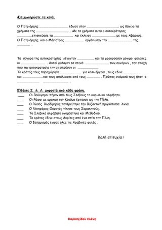 Παρασχίδου Ελένη
4)Συμπληρώστε τα κενά.
Ο Πατριάρχης ………………………………… έδωσε στον …………………………………….. ως δάνειο τα
χρήματα της …………………………………….. . Με τα χρήματα αυτά ο αυτοκράτορας
………………..επισκεύασε τα …………………….. και έκλεισε ………………………….. με τους Αβάρους.
Ο Πατριάρχης και ο Μάγιστρος ……………………. οργάνωσαν την …………………………… της
…………….. .
Τα σύνορα της αυτοκρατορίας λέγονταν ………………….. και τα φρουρούσαν μόνιμοι φύλακες
οι …………………………… . Αυτοί φύλαγαν τα στενά ………………………….. των συνόρων , την εποχή
που την αυτοκρατορία την απειλούσαν οι ……………………….
Το κράτος τους παραχώρησε ………………………. για καλλιέργεια , τους έδινε ……………….
και ……………………….και τους απάλλασσε από τους ……………… . Πρώτος ανάμεσά τους ήταν ο
………………………… ……………………………. .
5)Βάλτε Σ ή Λ μπροστά από κάθε φράση.
___ Οι Βούλγαροι πήραν από τους Σλάβους το κυριλλικό αλφάβητο.
___ Οι Ρώσοι με αρχηγό τον Κρούμο έφτασαν ως την Πόλη.
___ Ο Ρώσος Βλαδίμηρος παντρεύτηκε την Βυζαντινή πριγκίπισσα Άννα.
___ Ο Νικηφόρος Ουρανός νίκησε τους Σαρακηνούς.
___ Το Σλαβικό αλφάβητο ονομάστηκα και Μεθοδικό.
___ Το κράτος έδινε στους Ακρίτες από ένα σπίτι την Πόλη.
___ Ο Ισλαμισμός ένωσε όλες τις Αραβικές φυλές .
Καλή επιτυχία !
 