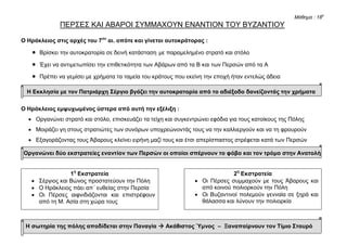 Μάθημα : 18ο
ΠΕΡΣΕΣ ΚΑΙ ΑΒΑΡΟΙ ΣΥΜΜΑΧΟΥΝ ΕΝΑΝΤΙΟΝ ΤΟΥ ΒΥΖΑΝΤΙΟΥ
Ο Ηράκλειος στις αρχές του 7ου
αι. οπότε και γίνεται αυτοκράτορας :
 Βρίσκει την αυτοκρατορία σε δεινή κατάσταση με παραμελημένο στρατό και στόλο
 Έχει να αντιμετωπίσει την επιθετικότητα των Αβάρων από τα Β και των Περσών από τα Α
 Πρέπει να γεμίσει με χρήματα τα ταμεία του κράτους που εκείνη την εποχή ήταν εντελώς άδεια
Η Εκκλησία με τον Πατριάρχη Σέργιο βγάζει την αυτοκρατορία από το αδιέξοδο δανείζοντάς την χρήματα
Ο Ηράκλειος εμψυχωμένος ύστερα από αυτή την εξέλιξη :
 Οργανώνει στρατό και στόλο, επισκευάζει τα τείχη και συγκεντρώνει εφόδια για τους κατοίκους της Πόλης
 Μοιράζει γη στους στρατιώτες των συνόρων υποχρεώνοντάς τους να την καλλιεργούν και να τη φρουρούν
 Εξαγοράζοντας τους Άβαρους κλείνει ειρήνη μαζί τους και έτσι απερίσπαστος στρέφεται κατά των Περσών
Οργανώνει δύο εκστρατείες εναντίον των Περσών οι οποίοι σπέρνουν το φόβο και τον τρόμο στην Ανατολή
Η σωτηρία της πόλης αποδίδεται στην Παναγία  Ακάθιστος Ύμνος – Ξαναπαίρνουν τον Τίμιο Σταυρό
1η
Εκστρατεία
 Σέργιος και Βώνος προστατεύουν την Πόλη
 Ο Ηράκλειος πάει απ΄ ευθείας στην Περσία
 Οι Πέρσες αιφνιδιάζονται και επιστρέφουν
από τη Μ. Ασία στη χώρα τους
2η
Εκστρατεία
 Οι Πέρσες συμμαχούν με τους Άβαρους και
από κοινού πολιορκούν την Πόλη
 Οι Βυζαντινοί πολεμούν γενναία σε ξηρά και
θάλασσα και λύνουν την πολιορκία
Χαράλαμπος Δ. Δημόπουλος
 