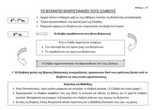 Μάθημα : 21ο
ΤΟ ΒΥΖΑΝΤΙΟ ΕΚΧΡΙΣΤΙΑΝΙΖΕΙ ΤΟΥΣ ΣΛΑΒΟΥΣ
 Αρχικά κάνουν επιδρομές μαζί με τους Αβάρους εναντίον της Βυζαντινής αυτοκρατορίας
 Τελικά εγκαταστάθηκαν στα ορεινά μέρη της Ελλάδας
 Πλήρωναν φόρους στο Βυζάντιο και υπηρετούσαν στο βυζαντινό στρατό
Οι Σλάβοι εγκαθίστανται στη Νότια Βαλκανική
Οι Σλάβοι εκχριστιανίστηκαν και αφομοιώθηκαν από τους Έλληνες
 Οι Σλαβικές φυλές της Βόρειας Βαλκανικής συνεργάζονται, οργανώνουν δικά τους κράτη και ζητούν από το
Βυζάντιο να τους στείλει ιεραπόστολους
4ος
- 7ος
αι.
8ος
αι.
Έτσι οι Σλάβοι έρχονται σε επαφή με :
 Τον πολιτισμό και τον τρόπο ζωής των Βυζαντινών
 Τη νομοθεσία και την τέχνη των Βυζαντινών
Κύριλλος και Μεθόδιος
 Ήταν Θεσσαλονικείς, είχαν μεγάλη μόρφωση και γνώριζαν τη σλαβική γλώσσα. ( Οι Σλάβοι δεν είχαν γραφή )
 Δημιούργησαν το σλαβικό αλφάβητο που είχε βάση το ελληνικό και έθεσαν τις βάσεις για τη γραπτή σλαβική
γλώσσα. Μετέφρασαν και έγραψαν το Ευαγγέλιο στα σλαβικά αλλά και τους νόμους του Βυζαντίου.
 Σε όλες τις Σλαβικές πόλεις θεωρούνται εθνικοί προστάτες και η Ορθόδοξη Εκκλησία τους τιμά ως αγίους.
 και έπειτα μετέφρασαν και έγραψαν το Ευαγγέλιο στα σλαβικά
Χαράλαμπος Δ. Δημόπουλος
 