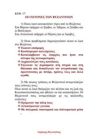 Δημήτρης Βογιατζάκης
ΚΕΦ. 17
ΟΙ ΓΕΙΤΟΝΕΣ ΤΩΝ ΒΥΖΑΝΤΙΝΩΝ
1) Ποιοι λαοί κατοικούσαν γύρω από το Βυζάντιο;
Στα Βόρεια υπήρχαν οι Σέρβοι, οι Άβαροι, οι Σλάβοι και
οι Βούλγαροι.
Στα Ανατολικά υπήρχαν οι Πέρσες και οι Άραβες.
2) Ποια προβλήματα δημιουργούσαν αυτοί οι λαοί
στο Bυζάντιο;
Έκαναν επιδρομές
Κατέστρεφαν καλλιέργειες
Καταλάμβαναν τις επαρχίες που ήταν στα
σύνορα της αυτοκρατορίας
Αιχμαλώτιζαν τους κατοίκους
Έκλειναν τα περάσματα στη στεριά και στη
θάλασσα και δυσκόλευαν τον ανεφοδιασμό της
πρωτεύουσας με σιτάρι, πρώτες ύλες και άλλα
αγαθά.
3) Με ποιους τρόπους οι Βυζαντινοί αντιμετώπιζαν
τους γείτονες τους;
Όλοι αυτοί οι λαοί θαύμαζαν τον πλούτο και τη ζωή της
Κωνσταντινούπολης και ήθελαν να την κατακτήσουν. Οι
Βυζαντινοί τους αντιμετώπιζαν με τις ακόλουθες
ενέργειες:
Οχύρωναν την πόλη τους
Αντιστέκονταν γενναία
Με πολεμικά, οικονομικά και διπλωματικά μέσα
.
 