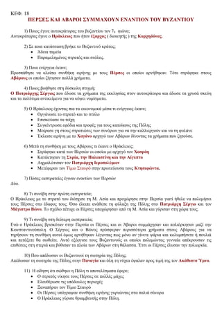 ΚΕΦ. 18
ΠΕΡΣΕΣ ΚΑΙ ΑΒΑΡΟΙ ΣΥΜΜΑΧΟΥΝ ΕΝΑΝΤΙΟΝ ΤΟΥ ΒΥΖΑΝΤΙΟΥ
1) Ποιος έγινε αυτοκράτορας του βυζαντίου τον 70 αιώνα;
Αυτοκράτορας έγινε ο Ηράκλειος που ήταν έξαρχος ( διοικητής ) της Καρχηδόνας.
2) Σε ποια κατάσταση βρήκε το Βυζαντινό κράτος;
 Άδεια ταμεία
 Παραμελημένος στρατός και στόλος.
3) Ποια ενέργεια έκανε;
Προσπάθησε να κλείσει συνθήκη ειρήνης με τους Πέρσες οι οποίοι αρνήθηκαν. Τότε στράφηκε στους
Αβάρους οι οποίοι ζήτησαν πολλά χρήματα.
4) Ποιος βοήθησε στη δύσκολη στιγμή;
Ο Πατριάρχης Σέργιος που έδωσε τα χρήματα της εκκλησίας στον αυτοκράτορα και έδωσε τα χρυσά σκεύη
και τα πολύτιμα αντικείμενα για να κόψει νομίσματα.
5) Ο Ηράκλειος έχοντας πια τα οικονομικά μέσα τι ενέργειες έκανε;
 Οργάνωσε το στρατό και το στόλο
 Επισκεύασε τα τείχη
 Συγκέντρωσε εφόδια και τροφές για τους κατοίκους της Πόλης
 Μοίρασε γη στους στρατιώτες των συνόρων για να την καλλιεργούν και να τη φυλάνε
 Έκλεισε ειρήνη με το Χαγάνο αρχηγό των Αβάρων δίνοντας τα χρήματα που ζητούσε.
6) Μετά τη συνθήκη με τους Αβάρους τι έκανε ο Ηράκλειος;
 Στράφηκε κατά των Περσών οι οποίοι με αρχηγό τον Χοσρόη
 Κατάκτησαν τη Συρία, την Παλαιστίνη και την Αίγυπτο
 Αιχμαλώτισαν τον Πατριάρχη Ιεροσολύμων
 Μετέφεραν τον Τίμιο Σταυρό στην πρωτεύουσα τους Κτησιφώντα.
7) Πόσες εκστρατείες έγιναν εναντίον των Περσών
Δύο.
8) Τι συνέβη στην πρώτη εκστρατεία;
Ο Ηράκλειος με το στρατό του διέσχισε τη Μ. Ασία και προχώρησε στην Περσία γιατί ήθελε να πολεμήσει
τους Πέρσες στο έδαφος τους. Όσο έλειπε ανάθεσε τη φύλαξη της Πόλης στο Πατριάρχη Σέργιο και τον
Μάγιστρο Βώνο. Το σχέδιο πέτυχε οι Πέρσες υποχώρησαν από τη Μ. Ασία και γύρισαν στη χώρα τους.
9) Τι συνέβη στη δεύτερη εκστρατεία;
Ενώ ο Ηράκλειος βρισκόταν στην Περσία οι Πέρσες και οι Άβαροι συμμάχησαν και πολιόρκησαν μαζί την
Κωνσταντινούπολη. Ο Σέργιος και ο Βώνος πρόσφεραν περισσότερα χρήματα στους Αβάρους για να
τηρήσουν τη συνθήκη αυτοί όμως αρνήθηκαν λέγοντας πως μόνο αν γίνετε ψάρια και κολυμπήσετε ή πουλιά
και πετάξετε θα σωθείτε. Αυτό εξόργισε τους Βυζαντινούς οι οποίοι πολεμώντας γενναία απέκρουσαν τις
επιθέσεις στη στεριά και βύθισαν τα πλοία των Αβάρων στη θάλασσα. Έτσι οι Πέρσες έλυσαν την πολιορκία.
10) Που απέδωσαν οι Βυζαντινοί τη σωτηρία της Πόλης;
Απέδωσαν τη σωτηρία της Πόλης στην Παναγία και όλη τη νύχτα έψαλαν προς τιμή της τον Ακάθιστο Ύμνο.
11) Η είδηση ότι σώθηκε η Πόλη τι αποτελέσματα έφερε;
 Ο στρατός νίκησε τους Πέρσες σε πολλές μάχες
 Ελευθέρωσε τις υπόδουλες περιοχές
 Ξαναπήραν τον Τίμιο Σταυρό
 Οι Πέρσες υπόγραψαν συνθήκη ειρήνης γυρνώντας στα παλιά σύνορα
 Ο Ηράκλειος γύρισε θριαμβευτής στην Πόλη.
Δημήτρης Βογιατζάκης
 