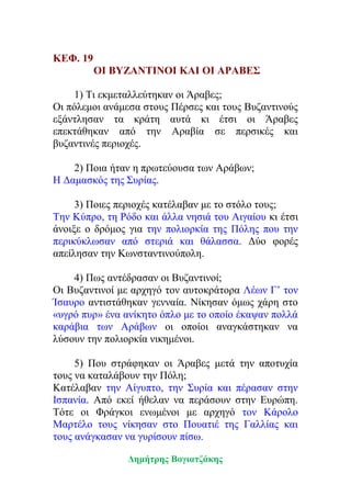 ΚΕΦ. 19
ΟΙ ΒΥΖΑΝΤΙΝΟΙ ΚΑΙ ΟΙ ΑΡΑΒΕΣ
1) Τι εκμεταλλεύτηκαν οι Άραβες;
Οι πόλεμοι ανάμεσα στους Πέρσες και τους Βυζαντινούς
εξάντλησαν τα κράτη αυτά κι έτσι οι Άραβες
επεκτάθηκαν από την Αραβία σε περσικές και
βυζαντινές περιοχές.
2) Ποια ήταν η πρωτεύουσα των Αράβων;
Η Δαμασκός της Συρίας.
3) Ποιες περιοχές κατέλαβαν με το στόλο τους;
Την Κύπρο, τη Ρόδο και άλλα νησιά του Αιγαίου κι έτσι
άνοιξε ο δρόμος για την πολιορκία της Πόλης που την
περικύκλωσαν από στεριά και θάλασσα. Δύο φορές
απείλησαν την Κωνσταντινούπολη.
4) Πως αντέδρασαν οι Βυζαντινοί;
Οι Βυζαντινοί με αρχηγό τον αυτοκράτορα Λέων Γ’ τον
Ίσαυρο αντιστάθηκαν γενναία. Νίκησαν όμως χάρη στο
«υγρό πυρ» ένα ανίκητο όπλο με το οποίο έκαψαν πολλά
καράβια των Αράβων οι οποίοι αναγκάστηκαν να
λύσουν την πολιορκία νικημένοι.
5) Που στράφηκαν οι Άραβες μετά την αποτυχία
τους να καταλάβουν την Πόλη;
Κατέλαβαν την Αίγυπτο, την Συρία και πέρασαν στην
Ισπανία. Από εκεί ήθελαν να περάσουν στην Ευρώπη.
Τότε οι Φράγκοι ενωμένοι με αρχηγό τον Κάρολο
Μαρτέλο τους νίκησαν στο Πουατιέ της Γαλλίας και
τους ανάγκασαν να γυρίσουν πίσω.
Δημήτρης Βογιατζάκης
 