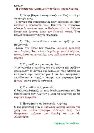 ΚΕΦ. 20
Η φύλαξη των Ανατολικών συνόρων και οι Ακρίτες
1) Τι προβλήματα αντιμετώπιζαν οι Βυζαντινοί με
τα σύνορα τους;
Τα σύνορα της αυτοκρατορίας ήταν απέραντα και ήταν
δύσκολη η προστασία τους. Ιδιαίτερα τα ανατολικά
σύνορα ξεκινούσαν από το Καύκασο και τον Εύξεινο
Πόντο και έφταναν μέχρι τον Περσικό κόλπο. Έτσι
πολλοί λαοί έκαναν συχνές επιδρομές.
2) Πώς αντιμετώπισαν αυτό το πρόβλημα οι
Bυζαντινοί;
Έβαλαν στις άκρες των συνόρων μόνιμους φρουρούς
τους Ακρίτες. Τους έδιναν δωρεάν γη για καλλιέργεια,
άλογα, όπλα και πανοπλίες, τους απάλλασσαν από τους
φόρους.
3) Τι γνωρίζουμε για τους Ακρίτες;
Ήταν γενναίοι στρατιώτες που στα χρόνια των Αράβων
φρουρούσαν τα σύνορα και εμπόδιζαν τους εχθρούς να
λεηλατούν την αυτοκρατορία. Όταν δεν πολεμούσαν
γυμνάζονταν κι έχτιζαν κάστρα και παρατηρητήρια
(βίγλες) για να φυλούν καλύτερα.
4) Τι ένιωθε ο λαός γι αυτούς;
Ο λαός τους θαύμαζε και τους ένιωθε προστάτες του. Τα
κατορθώματα των Ακριτών ο λαός τα εξύμνησε με τα
ακριτικά τραγούδια.
5) Ποιός ήταν ο πιο ξακουστός Ακρίτας;
Ο πιο ξακουστός ήταν ο Βασίλειος Διγενής Ακρίτας για
χάρη του οποίου γράφτηκε ολόκληρο έπος. Τον
Θεωρούσαν απόγονο του Ηρακλή και του Μ.
Αλέξανδρου.
Δημήτρης Βογιατζάκης
 