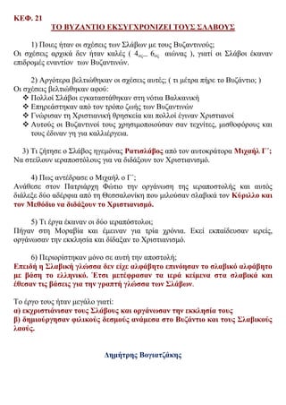 ΚΕΦ. 21
ΤΟ ΒΥΖΑΝΤΙΟ ΕΚΣΥΓΧΡΟΝΙΖΕΙ ΤΟΥΣ ΣΛΑΒΟΥΣ
1) Ποιες ήταν οι σχέσεις των Σλάβων με τους Βυζαντινούς;
Οι σχέσεις αρχικά δεν ήταν καλές ( 4ος--- 6ος αιώνας ), γιατί οι Σλάβοι έκαναν
επιδρομές εναντίον των Βυζαντινών.
2) Αργότερα βελτιώθηκαν οι σχέσεις αυτές; ( τι μέτρα πήρε το Βυζάντιο; )
Οι σχέσεις βελτιώθηκαν αφού:
 Πολλοί Σλάβοι εγκαταστάθηκαν στη νότια Βαλκανική
 Επηρεάστηκαν από τον τρόπο ζωής των Βυζαντινών
 Γνώρισαν τη Χριστιανική θρησκεία και πολλοί έγιναν Χριστιανοί
 Αυτούς οι Βυζαντινοί τους χρησιμοποιούσαν σαν τεχνίτες, μισθοφόρους και
τους έδιναν γη για καλλιέργεια.
3) Τι ζήτησε ο Σλάβος ηγεμόνας Ρατισλάβος από τον αυτοκράτορα Μιχαήλ Γ΄;
Να στείλουν ιεραποστόλους για να διδάξουν τον Χριστιανισμό.
4) Πως αντέδρασε ο Μιχαήλ ο Γ΄;
Ανάθεσε στον Πατριάρχη Φώτιο την οργάνωση της ιεραποστολής και αυτός
διάλεξε δύο αδέρφια από τη Θεσσαλονίκη που μιλούσαν σλαβικά τον Κύριλλο και
τον Μεθόδιο να διδάξουν το Χριστιανισμό.
5) Τι έργα έκαναν οι δύο ιεραπόστολοι;
Πήγαν στη Μοραβία και έμειναν για τρία χρόνια. Εκεί εκπαίδευσαν ιερείς,
οργάνωσαν την εκκλησία και δίδαξαν το Χριστιανισμό.
6) Περιορίστηκαν μόνο σε αυτή την αποστολή;
Επειδή η Σλαβική γλώσσα δεν είχε αλφάβητο επινόησαν το σλαβικό αλφάβητο
με βάση το ελληνικό. Έτσι μετέφρασαν τα ιερά κείμενα στα σλαβικά και
έθεσαν τις βάσεις για την γραπτή γλώσσα των Σλάβων.
Το έργο τους ήταν μεγάλο γιατί:
α) εκχριστιάνισαν τους Σλάβους και οργάνωσαν την εκκλησία τους
β) δημιούργησαν φιλικούς δεσμούς ανάμεσα στο Βυζάντιο και τους Σλαβικούς
λαούς.
Δημήτρης Βογιατζάκης
 