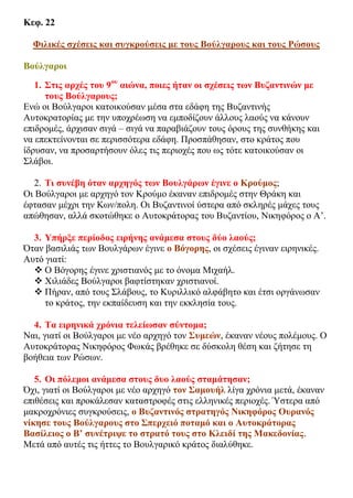 Κεφ. 22
Φιλικές σχέσεις και συγκρούσεις με τους Βούλγαρους και τους Ρώσους
Βούλγαροι
1. Στις αρχές του 9ου
αιώνα, ποιες ήταν οι σχέσεις των Βυζαντινών με
τους Βούλγαρους;
Ενώ οι Βούλγαροι κατοικούσαν μέσα στα εδάφη της Βυζαντινής
Αυτοκρατορίας με την υποχρέωση να εμποδίζουν άλλους λαούς να κάνουν
επιδρομές, άρχισαν σιγά – σιγά να παραβιάζουν τους όρους της συνθήκης και
να επεκτείνονται σε περισσότερα εδάφη. Προσπάθησαν, στο κράτος που
ίδρυσαν, να προσαρτήσουν όλες τις περιοχές που ως τότε κατοικούσαν οι
Σλάβοι.
2. Τι συνέβη όταν αρχηγός των Βουλγάρων έγινε ο Κρούμος;
Οι Βούλγαροι με αρχηγό τον Κρούμο έκαναν επιδρομές στην Θράκη και
έφτασαν μέχρι την Κων/πολη. Οι Βυζαντινοί ύστερα από σκληρές μάχες τους
απώθησαν, αλλά σκοτώθηκε ο Αυτοκράτορας του Βυζαντίου, Νικηφόρος ο Α’.
3. Υπήρξε περίοδος ειρήνης ανάμεσα στους δύο λαούς;
Όταν βασιλιάς των Βουλγάρων έγινε ο Βόγορης, οι σχέσεις έγιναν ειρηνικές.
Αυτό γιατί:
 Ο Βόγορης έγινε χριστιανός με το όνομα Μιχαήλ.
 Χιλιάδες Βούλγαροι βαφτίστηκαν χριστιανοί.
 Πήραν, από τους Σλάβους, το Κυριλλικό αλφάβητο και έτσι οργάνωσαν
το κράτος, την εκπαίδευση και την εκκλησία τους.
4. Τα ειρηνικά χρόνια τελείωσαν σύντομα;
Ναι, γιατί οι Βούλγαροι με νέο αρχηγό τον Συμεών, έκαναν νέους πολέμους. Ο
Αυτοκράτορας Νικηφόρος Φωκάς βρέθηκε σε δύσκολη θέση και ζήτησε τη
βοήθεια των Ρώσων.
5. Οι πόλεμοι ανάμεσα στους δυο λαούς σταμάτησαν;
Όχι, γιατί οι Βούλγαροι με νέο αρχηγό τον Σαμουήλ λίγα χρόνια μετά, έκαναν
επιθέσεις και προκάλεσαν καταστροφές στις ελληνικές περιοχές. Ύστερα από
μακροχρόνιες συγκρούσεις, ο Βυζαντινός στρατηγός Νικηφόρος Ουρανός
νίκησε τους Βούλγαρους στο Σπερχειό ποταμό και ο Αυτοκράτορας
Βασίλειος ο Β’ συνέτριψε το στρατό τους στο Κλειδί της Μακεδονίας.
Μετά από αυτές τις ήττες το Βουλγαρικό κράτος διαλύθηκε.
 