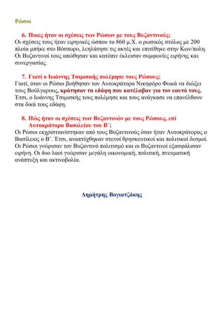 Ρώσοι
6. Ποιες ήταν οι σχέσεις των Ρώσων με τους Βυζαντινούς;
Οι σχέσεις τους ήταν ειρηνικές ώσπου το 860 μ.Χ. ο ρωσικός στόλος με 200
πλοία μπήκε στο Βόσπορο, λεηλάτησε τις ακτές και επιτέθηκε στην Κων/πολη.
Οι Βυζαντινοί τους απώθησαν και κατόπιν έκλεισαν συμφωνίες ειρήνης και
συνεργασίας.
7. Γιατί ο Ιωάννης Τσιμισκής πολέμησε τους Ρώσους;
Γιατί, όταν οι Ρώσοι βοήθησαν τον Αυτοκράτορα Νικηφόρο Φωκά να διώξει
τους Βούλγαρους, κράτησαν τα εδάφη που κατέλαβαν για τον εαυτό τους.
Έτσι, ο Ιωάννης Τσιμισκής τους πολέμησε και τους ανάγκασε να επανέλθουν
στα δικά τους εδάφη.
8. Πώς ήταν οι σχέσεις των Βυζαντινών με τους Ρώσους, επί
Αυτοκράτορα Βασιλείου του Β΄;
Οι Ρώσοι εκχριστιανίστηκαν από τους Βυζαντινούς όταν ήταν Αυτοκράτορας ο
Βασίλειος ο Β’. Έτσι, αναπτύχθηκαν στενοί θρησκευτικοί και πολιτικοί δεσμοί.
Οι Ρώσοι γνώρισαν τον Βυζαντινό πολιτισμό και οι Βυζαντινοί εξασφάλισαν
ειρήνη. Οι δυο λαοί γνώρισαν μεγάλη οικονομική, πολιτική, πνευματική
ανάπτυξη και ακτινοβολία.
Δημήτρης Βογιατζάκης
 
