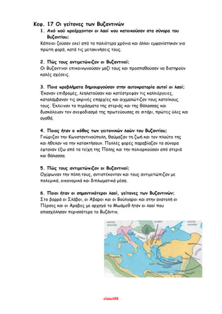 eimet08
Κεφ. 17 Οι γείτονες των Βυζαντινών
1. Από πού προέρχονταν οι λαοί που κατοικούσαν στα σύνορα του
Βυζαντίου;
Κάποιοι ζούσαν εκεί από τα παλιότερα χρόνια και άλλοι εμφανίστηκαν για
πρώτη φορά, κατά τις μετακινήσεις τους.
2. Πώς τους αντιμετώπιζαν οι Βυζαντινοί;
Οι Βυζαντινοί επικοινωνούσαν μαζί τους και προσπαθούσαν να διατηρούν
καλές σχέσεις.
3. Ποια προβλήματα δημιουργούσαν στην αυτοκρατορία αυτοί οι λαοί;
Έκαναν επιδρομές, λεηλατούσαν και κατέστρεφαν τις καλλιέργειες,
καταλάμβαναν τις ακρινές επαρχίες και αιχμαλώτιζαν τους κατοίκους
τους. Έκλειναν τα περάσματα της στεριάς και της θάλασσας και
δυσκόλευαν τον ανεφοδιασμό της πρωτεύουσας σε σιτάρι, πρώτες ύλες και
αγαθά.
4. Ποιος ήταν ο πόθος των γειτονικών λαών του Βυζαντίου;
Γνώριζαν την Κωνσταντινούπολη, θαύμαζαν τη ζωή και τον πλούτο της
και ήθελαν να την κατακτήσουν. Πολλές φορές παραβίαζαν τα σύνορα
έφταναν έξω από τα τείχη της Πόλης και την πολιορκούσαν από στεριά
και θάλασσα.
5. Πώς τους αντιμετώπιζαν οι Βυζαντινοί;
Οχύρωναν την πόλη τους, αντιστέκονταν και τους αντιμετώπιζαν με
πολεμικά, οικονομικά και διπλωματικά μέσα.
6. Ποιοι ήταν οι σημαντικότεροι λαοί, γείτονες των Βυζαντινών;
Στο βορρά οι Σλάβοι, οι Άβαροι και οι Βούλγαροι και στην ανατολή οι
Πέρσες και οι Άραβες με αρχηγό το Μωάμεθ ήταν οι λαοί που
απασχόλησαν περισσότερο το Βυζάντιο.
 