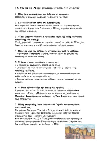 18. Πέρσες και Άβαροι συμμαχούν εναντίον του Βυζαντίου
1. Πότε έγινε αυτοκράτορας στο Βυζάντιο ο Ηράκλειτος;
Ο Ηράκλειτος έγινε αυτοκράτορας στο Βυζάντιο το 610μ.Χ.
2. Σε ποια κατάσταση βρήκε την αυτοκρατορία;
Η αυτοκρατορία ήταν σε δεινή κατάσταση, δηλαδή : το βυζαντινό κράτος
απειλούσαν οι Άβαροι στην Ευρώπη και οι Πέρσες στην Ασία και τα ταμεία
του κράτους ήταν άδεια.
3. Τι δεν μπορούσε να κάνει ο Ηράκλειτος λόγω της κακής οικονομικής
κατάστασης του κράτους;
Χωρίς χρήματα δεν μπορούσε να οργανώσει στρατό και στόλο. Οι Πέρσες δεν
δέχονταν την ειρήνη και οι Άβαροι ζητούσαν υπερβολικά χρήματα.
4. Ποιος και πώς τον βοήθησε να αντιμετωπίσει αυτό το πρόβλημα;
Τον βοήθησε ο Πατριάρχης Σέργιος, ο οποίος έδωσε τα χρήματα της
εκκλησίας ως δάνειο στο κράτος.
5. Τι έκανε μ’ αυτά τα χρήματα ο Ηράκλειτος;
● Ο Ηράκλειτος οργάνωσε το στρατό και το στόλο.
● Επισκεύασε τα τείχη και συγκέντρωσε εφόδια και τροφές για τους
κατοίκους της Πόλης.
● Μοίρασε γη στους στρατιώτες των συνόρων, με την υποχρέωση να την
καλλιεργούν και να την υπερασπίζονται.
● Έκλεισε ειρήνη με τον αρχηγό των Αβάρων, Χαγάνο, προσφέροντάς του
χρήματα.
6. Τι έκανε αφού δεν είχε την απειλή των Αβάρων;
Στράφηκε εναντίον των Περσών, οι οποίοι, με βασιλιά το Χοσρόη είχαν
κατακτήσει τη Συρία, τη Παλαιστίνη και την Αίγυπτο. Αιχμαλώτισαν τον
Πατριάρχη Ιεροσολύμων και μετέφεραν τον Τίμιο Σταυρό στην πρωτεύουσά
τους Κτησιφώντα.
7. Πόσες εκστρατείες έκανε εναντίον των Περσών και ποιο ήταν το
αποτέλεσμά τους;
Εκστράτευσε δύο φορές. Την πρώτη διέσχισε τη Μικρά Ασία και χωρίς να
πολεμήσει τους Πέρσες που βρίσκονταν εκεί, βάδισε κατά της Περσίας
αναγκάζοντας τους Πέρσες να υποχωρήσουν.
Κατά τη δεύτερη (626μ.Χ.) οι Πέρσες συνεννοήθηκαν με τους Αβάρους και
από κοινού πολιόρκησαν την Πόλη από στεριά και θάλασσα. Ο Ηράκλειτος
δεν προλάβαινε να γυρίσει να βοηθήσει την Πόλη.
 