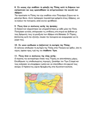 8. Σε ποιους είχε αναθέσει τη φύλαξη της Πόλης κατά τη διάρκεια των
εκστρατειών και πως προσπάθησαν να αντιμετωπίσουν την απειλή των
Αβάρων;
Την προστασία τη Πόλης την είχε αναθέσει στον Πατριάρχη Σέργιο και το
μάγιστρο Βώνο. Αυτοί πρόσφεραν περισσότερα χρήματα στους Αβάρους, για
να λύσουν την πολιορκία, αλλά εκείνοι αρνήθηκαν.
9. Ποιες ήταν οι συνέπειες αυτής της άρνησης;
Οι Βυζαντινοί εξοργίστηκαν και υπερασπίστηκαν με κάθε μέσο την Πόλη.
Πολέμησαν γενναία, απέκρουσαν τις επιθέσεις στη στεριά και βύθισαν με
τους δρόμωνές τους τα μονόξυλα των Αβάρων στη θάλασσα. Οι Πέρσες,
βλέποντας αυτή την εξέλιξη, έλυσαν την πολιορκία και αναχώρησαν για τη
χώρα τους.
10. Σε ποιον απέδωσαν οι βυζαντινοί τη σωτηρία της Πόλης;
Οι κάτοικοι απέδωσαν τη σωτηρία της Πόλης στην Παναγία και όρθιοι, όλη τη
νύχτα, έψαλαν προς τιμή της τον Ακάθιστο Ύμνο.
11. Ποιες ήταν οι συνέπειες της νίκης αυτής;
Ο στρατός του αυτοκράτορα νίκησε τους Πέρσες σε αλλεπάλληλες μάχες.
Ελευθέρωσε τις υποδουλωμένες περιοχές, ξαναπήρε τον Τίμιο Σταυρό και
τους ανάγκασε να υπογράψουν ειρήνη και να επανέλθουν στα αρχικά τους
σύνορα. Ο Ηράκλειτος γύρισε θριαμβευτής στην Κωνσταντινούπολη.
eimet08
 