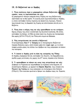 eimet08
19. Οι Βυζαντινοί και οι Άραβες
1. Ποιες συνέπειες είχαν οι μακροχρόνιοι πόλεμοι Βυζαντινών και
περσών, ποιος το εκμεταλλεύτηκε και πώς;
Οι μακροχρόνιοι πόλεμοι ανάμεσα στους Πέρσες και τους Βυζαντινούς
εξάντλησαν και τα δύο κράτη. Το γεγονός αυτό εκμεταλλεύτηκαν οι Άραβες,
οι οποίοι κατέλαβαν πολλές περσικές και βυζαντινές περιοχές. Έκαναν
πρωτεύουσά τους τη Δαμασκό της Συρίας και αποτελούσαν απειλή για το
Βυζάντιο.
2. Ποιος ήταν ο στόχος τους και πώς προσπάθησαν να τον πετύχουν;
Κύριος στόχος τους ήταν η κατάκτηση της Κωνσταντινούπολης. Με στόλο,
κατέλαβαν την Κύπρο, τη Ρόδο και άλλα νησιά του Αιγαίου και πολιόρκησαν
δύο φορές (673 & 717μ.Χ.) την Πόλη από στεριά και θάλασσα.
3. Πώς αντιμετώπισαν την απειλή οι Βυζαντινοί;
Ο αυτοκράτορας Λέων Γ’ ο Ίσαυρος και οι πολιορκημένοι Βυζαντινοί
πέρασαν δύσκολες ώρες, αλλά νίκησαν χάρη στο «υγρό πυρ», με το οποίο
έκαψαν μεγάλο μέρος του στόλου των Αράβων και τους ανάγκασαν να λύσουν
την πολιορκία.
4. Τι έκαναν οι Άραβες μετά τη λύση της πολιορκίας της Πόλης;
Οι Άραβες στράφηκαν δυτικά, κατέλαβαν την Αίγυπτο, την Καρχηδόνα και,
σχεδόν χωρίς αντίσταση, στις αρχές του 8ου
αιώνα, πέρασαν στην Ισπανία.
5. Τι προσπάθησαν να κάνουν και ποιος τους αντιμετώπισε και πώς;
Διάβηκαν τα Πυρηναία και προσπάθησαν να περάσουν στην Ευρώπη. Οι
συνασπισμένοι Φράγκοι, με αρχηγό τον Κάρολο Μαρτέλο, τους νίκησαν στο
Πουατιέ της Γαλλίας και τους ανάγκασαν να επιστρέψουν στην Ισπανία
(732μ.Χ.). Έτσι έκλεισαν οριστικά οι δρόμοι των Αράβων προς την Ευρώπη.
 