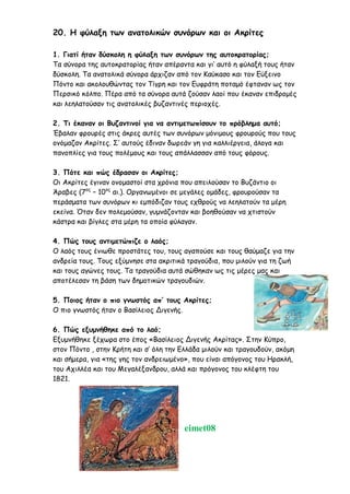 20. Η φύλαξη των ανατολικών συνόρων και οι Ακρίτες
1. Γιατί ήταν δύσκολη η φύλαξη των συνόρων της αυτοκρατορίας;
Τα σύνορα της αυτοκρατορίας ήταν απέραντα και γι’ αυτό η φύλαξή τους ήταν
δύσκολη. Τα ανατολικά σύνορα άρχιζαν από τον Καύκασο και τον Εύξεινο
Πόντο και ακολουθώντας τον Τίγρη και τον Ευφράτη ποταμό έφταναν ως τον
Περσικό κόλπο. Πέρα από τα σύνορα αυτά ζούσαν λαοί που έκαναν επιδρομές
και λεηλατούσαν τις ανατολικές βυζαντινές περιοχές.
2. Τι έκαναν οι Βυζαντινοί για να αντιμετωπίσουν το πρόβλημα αυτό;
Έβαλαν φρουρές στις άκρες αυτές των συνόρων μόνιμους φρουρούς που τους
ονόμαζαν Ακρίτες. Σ’ αυτούς έδιναν δωρεάν γη για καλλιέργεια, άλογα και
πανοπλίες για τους πολέμους και τους απάλλασσαν από τους φόρους.
3. Πότε και πώς έδρασαν οι Ακρίτες;
Οι Ακρίτες έγιναν ονομαστοί στα χρόνια που απειλούσαν το Βυζάντιο οι
Άραβες (7ος
– 10ος
αι.). Οργανωμένοι σε μεγάλες ομάδες, φρουρούσαν τα
περάσματα των συνόρων κι εμπόδιζαν τους εχθρούς να λεηλατούν τα μέρη
εκείνα. Όταν δεν πολεμούσαν, γυμνάζονταν και βοηθούσαν να χτιστούν
κάστρα και βίγλες στα μέρη τα οποία φύλαγαν.
4. Πώς τους αντιμετώπιζε ο λαός;
Ο λαός τους ένιωθε προστάτες του, τους αγαπούσε και τους θαύμαζε για την
ανδρεία τους. Τους εξύμνησε στα ακριτικά τραγούδια, που μιλούν για τη ζωή
και τους αγώνες τους. Τα τραγούδια αυτά σώθηκαν ως τις μέρες μας και
αποτέλεσαν τη βάση των δημοτικών τραγουδιών.
5. Ποιος ήταν ο πιο γνωστός απ’ τους Ακρίτες;
Ο πιο γνωστός ήταν ο Βασίλειος Διγενής.
6. Πώς εξυμνήθηκε από το λαό;
Εξυμνήθηκε ξέχωρα στο έπος «Βασίλειος Διγενής Ακρίτας». Στην Κύπρο,
στον Πόντο , στην Κρήτη και σ’ όλη την Ελλάδα μιλούν και τραγουδούν, ακόμη
και σήμερα, για «της γης τον ανδρειωμένο», που είναι απόγονος του Ηρακλή,
του Αχιλλέα και του Μεγαλέξανδρου, αλλά και πρόγονος του κλέφτη του
1821.
eimet08
Ερωτήσεις- Απαντήσεις
 