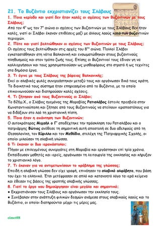 21. Το Βυζάντιο εκχριστιανίζει τους Σλάβους
1. Ποια περίοδο και γιατί δεν ήταν καλές οι σχέσεις των Βυζαντινών με τους
Σλάβους;
Από τον 4ο
ως τον 7ο
αιώνα οι σχέσεις των Βυζαντινών με τους Σλάβους δεν ήταν
καλές, γιατί οι Σλάβοι έκαναν επιθέσεις μαζί με άλλους λαούς κατά των βυζαντινών
περιοχών.
2. Πότε και γιατί βελτιώθηκαν οι σχέσεις των Βυζαντινών με τους Σλάβους;
Οι σχέσεις τους βελτιώθηκαν στις αρχές του 8ου
αιώνα. Πολλοί Σλάβοι
εγκαταστάθηκαν στη νότια Βαλκανική και ενσωματώθηκαν στους βυζαντινούς
πληθυσμούς και στον τρόπο ζωής τους. Επίσης οι Βυζαντινοί τους έδιναν γη να
καλλιεργήσουν και τους χρησιμοποιούσαν ως μισθοφόρους στο στρατό ή ως τεχνίτες
στα δημόσια έργα.
3. Τι έγινε με τους Σλάβους της βόρειας Βαλκανικής;
Εκεί οι σλαβικές φυλές συνεργάστηκαν μεταξύ τους και οργάνωσαν δικά τους κράτη.
Το διοικητικό τους σύστημα ήταν επηρεασμένο από το Βυζάντιο, με το οποίο
επικοινωνούσαν και διατηρούσαν καλές σχέσεις.
4. Τι ζήτησαν από τους Βυζαντινούς οι Σλάβοι;
Το 826μ.Χ., ο Σλάβος ηγεμόνας της Μοραβίας Ρατισλάβος έστειλε πρεσβεία στην
Κωνσταντινούπολη και ζήτησε από τους Βυζαντινούς να στείλουν ιεραποστόλους για
να διδάξουν στο λαό τη χριστιανική πίστη.
5. Ποια ήταν η απάντηση των Βυζαντινών;
Ο αυτοκράτορας Μιχαήλ ο Γ’ αποδέχτηκε την πρόσκληση του Ρατισλάβου και ο
πατριάρχης Φώτιος ανέθεσε τη σημαντική αυτή αποστολή σε δυο αδελφούς από τη
Θεσσαλονίκη, τον Κύριλλο και τον Μεθόδιο, στελέχη της Πατριαρχικής Σχολής, οι
οποίοι μιλούσαν τη σλαβική γλώσσα.
6 Τι έκαναν οι δυο ιεραπόστολοι;
Πήγαν με επιλεγμένους συνεργάτες στη Μοραβία και εργάστηκαν επί τρία χρόνια.
Εκπαίδευσαν μαθητές και ιερείς, οργάνωσαν τη λειτουργία της εκκλησίας και κήρυξαν
το χριστιανικό λόγο.
7. Τι έκαναν για να αντιμετωπίσουν το πρόβλημα της γλώσσας;
Επειδή η σλαβική γλώσσα δεν είχε γραφή, επινόησαν το σλαβικό αλφάβητο, που βάση
του έχει το ελληνικό. Έτσι μετέφρασαν σε απλό και κατανοητό λόγο τα ιερά κείμενα
και έθεσαν τις βάσεις της γραπτής σλαβικής γλώσσας.
8. Γιατί το έργο που δημιούργησαν είναι μεγάλο και σημαντικό;
● Εκχριστιάνισαν τους Σλάβους και οργάνωσαν την εκκλησία τους.
● Συνέβαλαν στην ανάπτυξη φιλικών δεσμών ανάμεσα στους σλαβικούς λαούς και το
Βυζάντιο, οι οποίοι διατηρούνται μέχρι τις μέρες μας.
eimet08
 