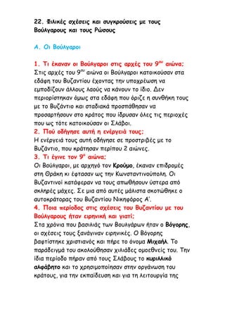 22. Φιλικές σχέσεις και συγκρούσεις με τους
Βούλγαρους και τους Ρώσους
Α. Οι Βούλγαροι
1. Τι έκαναν οι Βούλγαροι στις αρχές του 9ου
αιώνα;
Στις αρχές του 9ου
αιώνα οι Βούλγαροι κατοικούσαν στα
εδάφη του Βυζαντίου έχοντας την υποχρέωση να
εμποδίζουν άλλους λαούς να κάνουν το ίδιο. Δεν
περιορίστηκαν όμως στα εδάφη που όριζε η συνθήκη τους
με το Βυζάντιο και σταδιακά προσπάθησαν να
προσαρτήσουν στο κράτος που ίδρυσαν όλες τις περιοχές
που ως τότε κατοικούσαν οι Σλάβοι.
2. Πού οδήγησε αυτή η ενέργειά τους;
Η ενέργειά τους αυτή οδήγησε σε προστριβές με το
Βυζάντιο, που κράτησαν περίπου 2 αιώνες.
3. Τι έγινε τον 9ο
αιώνα;
Οι Βούλγαροι, με αρχηγό τον Κρούμο, έκαναν επιδρομές
στη Θράκη κι έφτασαν ως την Κωνσταντινούπολη. Οι
Βυζαντινοί κατάφεραν να τους απωθήσουν ύστερα από
σκληρές μάχες. Σε μια από αυτές μάλιστα σκοτώθηκε ο
αυτοκράτορας του Βυζαντίου Νικηφόρος Α’.
4. Ποια περίοδος στις σχέσεις του Βυζαντίου με του
Βούλγαρους ήταν ειρηνική και γιατί;
Στα χρόνια που βασιλιάς των Βουλγάρων ήταν ο Βόγορης,
οι σχέσεις τους ξανάγιναν ειρηνικές. Ο Βόγορης
βαφτίστηκε χριστιανός και πήρε το όνομα Μιχαήλ. Το
παράδειγμά του ακολούθησαν χιλιάδες ομοεθνείς του. Την
ίδια περίοδο πήραν από τους Σλάβους το κυριλλικό
αλφάβητο και το χρησιμοποίησαν στην οργάνωση του
κράτους, για την εκπαίδευση και για τη λειτουργία της
 