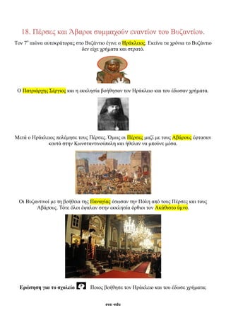 eva -edu
18. Πέρσες και Άβαροι συμμαχούν εναντίον του Βυζαντίου.
Τον 7ο
αιώνα αυτοκράτορας στο Βυζάντιο έγινε ο Ηράκλειος. Εκείνα τα χρόνια το Βυζάντιο
δεν είχε χρήματα και στρατό.
Ο Πατριάρχης Σέργιος και η εκκλησία βοήθησαν τον Ηράκλειο και του έδωσαν χρήματα.
Μετά ο Ηράκλειος πολέμησε τους Πέρσες. Όμως οι Πέρσες μαζί με τους Αβάρους έφτασαν
κοντά στην Κωνσταντινούπολη και ήθελαν να μπούνε μέσα.
Οι Βυζαντινοί με τη βοήθεια της Παναγίας έσωσαν την Πόλη από τους Πέρσες και τους
Αβάρους. Τότε όλοι έψαλαν στην εκκλησία όρθιοι τον Ακάθιστο ύμνο.
Ερώτηση για το σχολείο Ποιος βοήθησε τον Ηράκλειο και του έδωσε χρήματα;
 