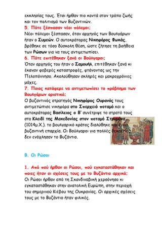 εκκλησίας τους. Έτσι ήρθαν πιο κοντά στον τρόπο ζωής
και τον πολιτισμό των Βυζαντινών.
5. Πότε ξέσπασαν νέοι πόλεμοι;
Νέοι πόλεμοι ξέσπασαν, όταν αρχηγός των Βουλγάρων
ήταν ο Συμεών. Ο αυτοκράτορας Νικηφόρος Φωκάς,
βρέθηκε σε τόσο δύσκολη θέση, ώστε ζήτησε τη βοήθεια
των Ρώσων για να τους αντιμετωπίσει.
6. Πότε επιτέθηκαν ξανά οι Βούλγαροι;
Όταν αρχηγός του ήταν ο Σαμουήλ, επιτέθηκαν ξανά κι
έκαναν φοβερές καταστροφές, φτάνοντας ως την
Πελοπόννησο. Ακολούθησαν σκληρές και μακροχρόνιες
μάχες.
7. Ποιος κατάφερε να αντιμετωπίσει το πρόβλημα των
Βουλγάρων οριστικά;
Ο βυζαντινός στρατηγός Νικηφόρος Ουρανός τους
αντιμετώπισε νικηφόρα στο Σπερχειό ποταμό και ο
αυτοκράτορας Βασίλειος ο Β’ συνέτριψε το στρατό τους
στο Κλειδί της Μακεδονίας στον ποταμό Στρυμόνα
(1014μ.Χ.). το βουλγαρικό κράτος διαλύθηκε και έγινε
βυζαντινή επαρχία. Οι Βούλγαροι για πολλές δεκαετίες
δεν ενόχλησαν το Βυζάντιο.
Β. Οι Ρώσοι
1. Από πού ήρθαν οι Ρώσοι, πού εγκαταστάθηκαν και
ποιες ήταν οι σχέσεις τους με το Βυζάντιο αρχικά;
Οι Ρώσοι ήρθαν από τη Σκανδιναβική χερσόνησο κι
εγκαταστάθηκαν στην ανατολική Ευρώπη, στην περιοχή
του σημερινού Κιέβου της Ουκρανίας. Οι αρχικές σχέσεις
τους με το Βυζάντιο ήταν φιλικές.
 