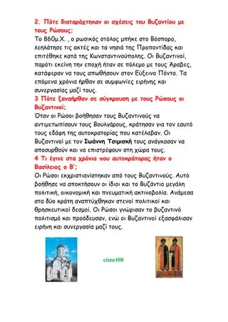 2. Πότε διαταράχτηκαν οι σχέσεις του Βυζαντίου με
τους Ρώσους;
Το 860μ.Χ. , ο ρωσικός στόλος μπήκε στο Βόσπορο,
λεηλάτησε τις ακτές και τα νησιά της Προποντίδας και
επιτέθηκε κατά της Κωνσταντινούπολης. Οι Βυζαντινοί,
παρότι εκείνη την εποχή ήταν σε πόλεμο με τους Άραβες,
κατάφεραν να τους απωθήσουν στον Εύξεινο Πόντο. Τα
επόμενα χρόνια ήρθαν σε συμφωνίες ειρήνης και
συνεργασίας μαζί τους.
3 Πότε ξαναήρθαν σε σύγκρουση με τους Ρώσους οι
Βυζαντινοί;
Όταν οι Ρώσοι βοήθησαν τους Βυζαντινούς να
αντιμετωπίσουν τους Βουλγάρους, κράτησαν για τον εαυτό
τους εδάφη της αυτοκρατορίας που κατέλαβαν. Οι
Βυζαντινοί με τον Ιωάννη Τσιμισκή τους ανάγκασαν να
αποσυρθούν και να επιστρέψουν στη χώρα τους.
4 Τι έγινε στα χρόνια που αυτοκράτορας ήταν ο
Βασίλειος ο Β’;
Οι Ρώσοι εκχριστιανίστηκαν από τους Βυζαντινούς. Αυτό
βοήθησε να αποκτήσουν οι ίδιοι και το Βυζάντιο μεγάλη
πολιτική, οικονομική και πνευματική ακτινοβολία. Ανάμεσα
στα δύο κράτη αναπτύχθηκαν στενοί πολιτικοί και
θρησκευτικοί δεσμοί. Οι Ρώσοι γνώρισαν το βυζαντινό
πολιτισμό και προόδευσαν, ενώ οι Βυζαντινοί εξασφάλισαν
ειρήνη και συνεργασία μαζί τους.
eimet08
 
