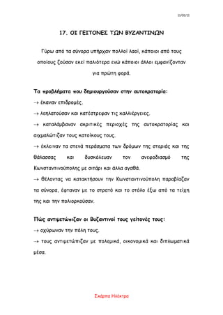 11/01/11
Σκάρπα Ηλέκτρα
17. ΟΙ ΓΕΙΤΟΝΕΣ ΤΩΝ ΒΥΖΑΝΤΙΝΩΝ
Γύρω από τα σύνορα υπήρχαν πολλοί λαοί, κάποιοι από τους
οποίους ζούσαν εκεί παλιότερα ενώ κάποιοι άλλοι εμφανίζονταν
για πρώτη φορά.
Τα προβλήματα που δημιουργούσαν στην αυτοκρατορία:
 έκαναν επιδρομές.
 λεηλατούσαν και κατέστρεφαν τις καλλιέργειες.
 καταλάμβαναν ακριτικές περιοχές της αυτοκρατορίας και
αιχμαλώτιζαν τους κατοίκους τους.
 έκλειναν τα στενά περάσματα των δρόμων της στεριάς και της
θάλασσας και δυσκόλευαν τον ανεφοδιασμό της
Κωνσταντινούπολης με σιτάρι και άλλα αγαθά.
 θέλοντας να κατακτήσουν την Κωνσταντινούπολη παραβίαζαν
τα σύνορα, έφταναν με το στρατό και το στόλο έξω από τα τείχη
της και την πολιορκούσαν.
Πώς αντιμετώπιζαν οι Βυζαντινοί τους γείτονές τους:
 οχύρωναν την πόλη τους.
 τους αντιμετώπιζαν με πολεμικά, οικονομικά και διπλωματικά
μέσα.
 
