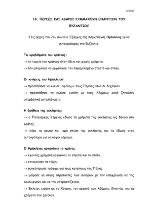 13/01/11
18. ΠΕΡΣΕΣ ΚΑΙ ΑΒΑΡΟΙ ΣΥΜΜΑΧΟΥΝ ΕΝΑΝΤΙΟΝ ΤΟΥ
ΒΥΖΑΝΤΙΟΥ
Στις αρχές του 7ου αιώνα ο Έξαρχος της Καρχηδόνας Ηράκλειος έγινε
αυτοκράτορας στο Βυζάντιο.
Τα προβλήματα του κράτους:
 τα ταμεία του κράτους ήταν άδεια και χωρίς χρήματα.
 δεν μπορούσε να οργανώσει τον παραμελημένο στρατό και στόλο.
Οι κινήσεις του Ηράκλειου:
 προσπάθησε να κλείσει ειρήνη με τους Πέρσες αλλά δε δέχτηκαν.
 προσπάθησε να κλείσει ειρήνη με τους Άβαρους αλλά ζητούσαν
υπερβολικά ανταλλάγματα.
Η βοήθεια της εκκλησίας:
 ο Πατριάρχης Σέργιος έδωσε τα χρήματα της εκκλησίας ως δάνειο στο
κράτος.
 πήρε τα χρυσά και ιερά σκεύη της εκκλησίας και τα έδωσε στον
αυτοκράτορα για να κόψει νόμισμα.
Ο Ηράκλειος οργανώνει το κράτος:
 έχοντας χρήματα οργάνωσε το στρατό και το στόλο.
 επισκεύασε τα τείχη.
 συγκέντρωσε τρόφιμα για τους κατοίκους της Πόλης.
 μοίρασε γη στους στρατιώτες των συνόρων με την υποχρέωση να της
καλλιεργούν και να την υπερασπίζονται.
 Έκλεισε ειρήνη με το Χάγανο, τον αρχηγό των Αβάρων, δίνοντάς του τα
χρήματα που ζητούσε.
 