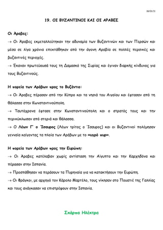 18/01/11
19. ΟΙ ΒΥΖΑΝΤΙΝΟΙ ΚΑΙ ΟΙ ΑΡΑΒΕΣ
Οι Άραβες:
 Οι Άραβες εκμεταλλεύτηκαν την αδυναμία των Βυζαντινών και των Περσών και
μέσα σε λίγα χρόνια επεκτάθηκαν από την άγονη Αραβία σε πολλές περσικές και
βυζαντινές περιοχές.
 Έκαναν πρωτεύουσά τους τη Δαμασκό της Συρίας και έγιναν διαρκής κίνδυνος για
τους Βυζαντινούς.
Η πορεία των Αράβων προς το Βυζάντιο:
 Οι Άραβες πέρασαν από την Κύπρο και τα νησιά του Αιγαίου και έφτασαν από τη
θάλασσα στην Κωνσταντινούπολη.
 Ταυτόχρονα έφτασε στην Κωνσταντινούπολη και ο στρατός τους και την
περικύκλωσαν από στεριά και θάλασσα.
 Ο Λέων Γ’ ο Ίσαυρος (Λέων τρίτος ο Ίσαυρος) και οι Βυζαντινοί πολέμησαν
γενναία καίγοντας τα πλοία των Αράβων με το «υγρό πυρ».
Η πορεία των Αράβων προς την Ευρώπη:
 Οι Άραβες κατέλαβαν χωρίς αντίσταση την Αίγυπτο και την Καρχηδόνα και
πέρασαν στην Ισπανία.
 Προσπάθησαν να περάσουν τα Πυρηναία για να κατακτήσουν την Ευρώπη.
 Οι Φράγκοι, με αρχηγό τον Κάρολο Μαρτέλο, τους νίκησαν στο Πουατιέ της Γαλλίας
και τους ανάγκασαν να επιστρέψουν στην Ισπανία.
Σκάρπα Ηλέκτρα
 