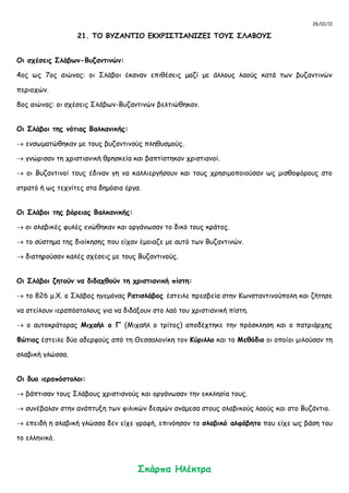 26/01/11
21. ΤΟ ΒΥΖΑΝΤΙΟ ΕΚΧΡΙΣΤΙΑΝΙΖΕΙ ΤΟΥΣ ΣΛΑΒΟΥΣ
Οι σχέσεις Σλάβων-Βυζαντινών:
4ος ως 7ος αιώνας: οι Σλάβοι έκαναν επιθέσεις μαζί με άλλους λαούς κατά των βυζαντινών
περιοχών.
8ος αιώνας: οι σχέσεις Σλάβων-Βυζαντινών βελτιώθηκαν.
Οι Σλάβοι της νότιας Βαλκανικής:
 ενσωματώθηκαν με τους βυζαντινούς πληθυσμούς.
 γνώρισαν τη χριστιανική θρησκεία και βαπτίστηκαν χριστιανοί.
 οι Βυζαντινοί τους έδιναν γη να καλλιεργήσουν και τους χρησιμοποιούσαν ως μισθοφόρους στο
στρατό ή ως τεχνίτες στα δημόσια έργα.
Οι Σλάβοι της βόρειας Βαλκανικής:
 οι σλαβικές φυλές ενώθηκαν και οργάνωσαν το δικό τους κράτος.
 το σύστημα της διοίκησης που είχαν έμοιαζε με αυτό των Βυζαντινών.
 διατηρούσαν καλές σχέσεις με τους Βυζαντινούς.
Οι Σλάβοι ζητούν να διδαχθούν τη χριστιανική πίστη:
 το 826 μ.Χ. ο Σλάβος ηγεμόνας Ρατισλάβος έστειλε πρεσβεία στην Κωνσταντινούπολη και ζήτησε
να στείλουν ιεραπόστολους για να διδάξουν στο λαό του χριστιανική πίστη.
 ο αυτοκράτορας Μιχαήλ ο Γ’ (Μιχαήλ ο τρίτος) αποδέχτηκε την πρόσκληση και ο πατριάρχης
Φώτιος έστειλε δύο αδερφούς από τη Θεσσαλονίκη τον Κύριλλο και το Μεθόδιο οι οποίοι μιλούσαν τη
σλαβική γλώσσα.
Οι δυο ιεραπόστολοι:
 βάπτισαν τους Σλάβους χριστιανούς και οργάνωσαν την εκκλησία τους.
 συνέβαλαν στην ανάπτυξη των φιλικών δεσμών ανάμεσα στους σλαβικούς λαούς και στο Βυζάντιο.
 επειδή η σλαβική γλώσσα δεν είχε γραφή, επινόησαν το σλαβικό αλφάβητο που είχε ως βάση του
το ελληνικό.
Σκάρπα Ηλέκτρα
 