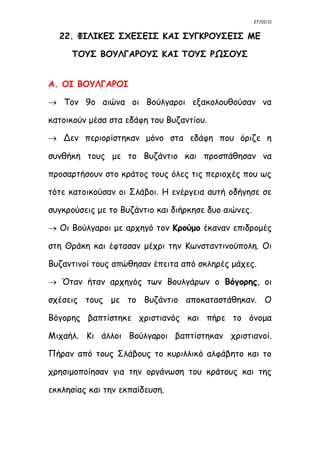 27/01/11
22. ΦΙΛΙΚΕΣ ΣΧΕΣΕΙΣ ΚΑΙ ΣΥΓΚΡΟΥΣΕΙΣ ΜΕ
ΤΟΥΣ ΒΟΥΛΓΑΡΟΥΣ ΚΑΙ ΤΟΥΣ ΡΩΣΟΥΣ
Α. ΟΙ ΒΟΥΛΓΑΡΟΙ
 Τον 9ο αιώνα οι Βούλγαροι εξακολουθούσαν να
κατοικούν μέσα στα εδάφη του Βυζαντίου.
 Δεν περιορίστηκαν μόνο στα εδάφη που όριζε η
συνθήκη τους με το Βυζάντιο και προσπάθησαν να
προσαρτήσουν στο κράτος τους όλες τις περιοχές που ως
τότε κατοικούσαν οι Σλάβοι. Η ενέργεια αυτή οδήγησε σε
συγκρούσεις με το Βυζάντιο και διήρκησε δυο αιώνες.
 Οι Βούλγαροι με αρχηγό τον Κρούμο έκαναν επιδρομές
στη Θράκη και έφτασαν μέχρι την Κωνσταντινούπολη. Οι
Βυζαντινοί τους απώθησαν έπειτα από σκληρές μάχες.
 Όταν ήταν αρχηγός των Βουλγάρων ο Βόγορης, οι
σχέσεις τους με το Βυζάντιο αποκαταστάθηκαν. Ο
Βόγορης βαπτίστηκε χριστιανός και πήρε το όνομα
Μιχαήλ. Κι άλλοι Βούλγαροι βαπτίστηκαν χριστιανοί.
Πήραν από τους Σλάβους το κυριλλικό αλφάβητο και το
χρησιμοποίησαν για την οργάνωση του κράτους και της
εκκλησίας και την εκπαίδευση.
 