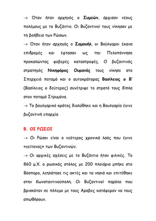  Όταν ήταν αρχηγός ο Συμεών, άρχισαν νέους
πολέμους με το Βυζάντιο. Οι Βυζαντινοί τους νίκησαν με
τη βοήθεια των Ρώσων.
 Όταν ήταν αρχηγός ο Σαμουήλ, οι Βούλγαροι έκανα
επιδρομές και έφτασαν ως την Πελοπόννησο
προκαλώντας φοβερές καταστροφές. Ο βυζαντινός
στρατηγός Νικηφόρος Ουρανός τους νίκησε στο
Σπερχειό ποταμό και ο αυτοκράτορας Βασίλειος ο Β’
(Βασίλειος ο δεύτερος) συνέτριψε το στρατό τους δίπλα
στον ποταμό Στρυμόνα.
 Το βουλγαρικό κράτος διαλύθηκε και η Βουλγαρία έγινε
βυζαντινή επαρχία
Β. ΟΙ ΡΩΣΟΙ
 Οι Ρώσοι είναι ο νεότερος χρονικά λαός που έγινε
«γείτονας» των Βυζαντινών.
 Οι αρχικές σχέσεις με το Βυζάντιο ήταν φιλικές. Το
860 μ.Χ. ο ρωσικός στόλος με 200 πλοιάρια μπήκε στο
Βόσπορο, λεηλάτησε τις ακτές και τα νησιά και επιτέθηκε
στην Κωνσταντινούπολη. Οι Βυζαντινοί παρόλο που
βρισκόταν σε πόλεμο με τους Άραβες κατάφεραν να τους
απωθήσουν.
 