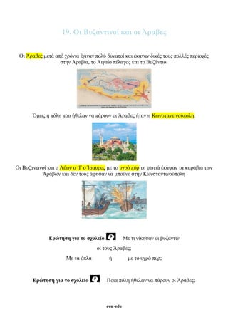 eva -edu
19. Οι Βυζαντινοί και οι Άραβες
Οι Άραβες μετά από χρόνια έγιναν πολύ δυνατοί και έκαναν δικές τους πολλές περιοχές
στην Αραβία, το Αιγαίο πέλαγος και το Βυζάντιο.
Όμως η πόλη που ήθελαν να πάρουν οι Άραβες ήταν η Κωνσταντινούπολη.
Οι Βυζαντινοί και ο Λέων ο ΄Γ ο Ίσαυρος με το υγρό πύρ τη φωτιά έκαψαν τα καράβια των
Αράβων και δεν τους άφησαν να μπούνε στην Κωνσταντινούπολη
Ερώτηση για το σχολείο Με τι νίκησαν οι βυζαντιν
οί τους Άραβες;
Με τα όπλα ή με το υγρό πυρ;
Ερώτηση για το σχολείο Ποια πόλη ήθελαν να πάρουν οι Άραβες;
 