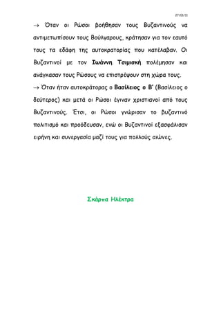 27/01/11
 Όταν οι Ρώσοι βοήθησαν τους Βυζαντινούς να
αντιμετωπίσουν τους Βούλγαρους, κράτησαν για τον εαυτό
τους τα εδάφη της αυτοκρατορίας που κατέλαβαν. Οι
Βυζαντινοί με τον Ιωάννη Τσιμισκή πολέμησαν και
ανάγκασαν τους Ρώσους να επιστρέψουν στη χώρα τους.
 Όταν ήταν αυτοκράτορας ο Βασίλειος ο Β’ (Βασίλειος ο
δεύτερος) και μετά οι Ρώσοι έγιναν χριστιανοί από τους
Βυζαντινούς. Έτσι, οι Ρώσοι γνώρισαν το βυζαντινό
πολιτισμό και προόδευσαν, ενώ οι Βυζαντινοί εξασφάλισαν
ειρήνη και συνεργασία μαζί τους για πολλούς αιώνες.
Σκάρπα Ηλέκτρα
 